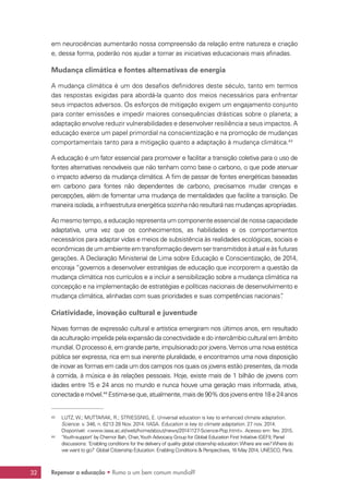 Repensar a educação • Rumo a um bem comum mundial?32
em neurociências aumentarão nossa compreensão da relação entre natureza e criação
e, dessa forma, poderão nos ajudar a tornar as iniciativas educacionais mais afinadas.
Mudança climática e fontes alternativas de energia
A mudança climática é um dos desafios definidores deste século, tanto em termos
das respostas exigidas para abordá-la quanto dos meios necessários para enfrentar
seus impactos adversos. Os esforços de mitigação exigem um engajamento conjunto
para conter emissões e impedir maiores consequências drásticas sobre o planeta; a
adaptação envolve reduzir vulnerabilidades e desenvolver resiliência a seus impactos. A
educação exerce um papel primordial na conscientização e na promoção de mudanças
comportamentais tanto para a mitigação quanto a adaptação à mudança climática.43
A educação é um fator essencial para promover e facilitar a transição coletiva para o uso de
fontes alternativas renováveis que não tenham como base o carbono, o que pode atenuar
o impacto adverso da mudança climática. A fim de passar de fontes energéticas baseadas
em carbono para fontes não dependentes de carbono, precisamos mudar crenças e
percepções, além de fomentar uma mudança de mentalidades que facilite a transição. De
maneira isolada, a infraestrutura energética sozinha não resultará nas mudanças apropriadas.
Ao mesmo tempo, a educação representa um componente essencial de nossa capacidade
adaptativa, uma vez que os conhecimentos, as habilidades e os comportamentos
necessários para adaptar vidas e meios de subsistência às realidades ecológicas, sociais e
econômicas de um ambiente em transformação devem ser transmitidos à atual e às futuras
gerações. A Declaração Ministerial de Lima sobre Educação e Conscientização, de 2014,
encoraja “governos a desenvolver estratégias de educação que incorporem a questão da
mudança climática nos currículos e a incluir a sensibilização sobre a mudança climática na
concepção e na implementação de estratégias e políticas nacionais de desenvolvimento e
mudança climática, alinhadas com suas prioridades e suas competências nacionais”.
Criatividade, inovação cultural e juventude
Novas formas de expressão cultural e artística emergiram nos últimos anos, em resultado
da aculturação impelida pela expansão da conectividade e do intercâmbio cultural em âmbito
mundial. O processo é, em grande parte, impulsionado por jovens.Vemos uma nova estética
pública ser expressa, rica em sua inerente pluralidade, e encontramos uma nova disposição
de inovar as formas em cada um dos campos nos quais os jovens estão presentes, da moda
à comida, à música e às relações pessoais. Hoje, existe mais de 1 bilhão de jovens com
idades entre 15 e 24 anos no mundo e nunca houve uma geração mais informada, ativa,
conectadaemóvel.44
Estima-seque,atualmente,maisde90%dosjovensentre18e24anos
43	 LUTZ, W.; MUTTARAK, R.; STRIESSNIG, E. Universal education is key to enhanced climate adaptation.
Science. v. 346, n. 6213 28 Nov. 2014. IIASA. Education is key to climate adaptation. 27 nov. 2014.
Disponível: www.iiasa.ac.at/web/home/about/news/20141127-Science-Pop.html. Acesso em: fev. 2015.
44	 ‘Youth-support’ by Chernor Bah, Chair,Youth Advocacy Group for Global Education First Initiative (GEFI); Panel
discussions: ‘Enabling conditions for the delivery of quality global citizenship education:Where are we?Where do
we want to go?’ Global Citizenship Education: Enabling Conditions  Perspectives, 16 May 2014, UNESCO, Paris.
 