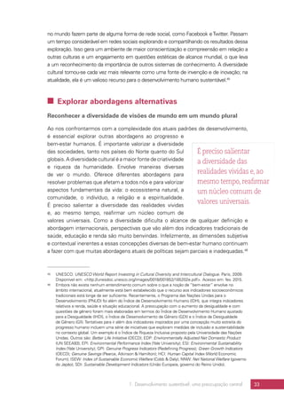 1. Desenvolvimento sustentável: uma preocupação central 33
no mundo fazem parte de alguma forma de rede social, como Facebook eTwitter. Passam
um tempo considerável em redes sociais explorando e compartilhando os resultados dessa
exploração. Isso gera um ambiente de maior conscientização e compreensão em relação a
outras culturas e um engajamento em questões estéticas de alcance mundial, o que leva
a um reconhecimento da importância de outros sistemas de conhecimento. A diversidade
cultural tornou-se cada vez mais relevante como uma fonte de invenção e de inovação; na
atualidade, ela é um valioso recurso para o desenvolvimento humano sustentável.45
 Explorar abordagens alternativas
Reconhecer a diversidade de visões de mundo em um mundo plural
Ao nos confrontarmos com a complexidade dos atuais padrões de desenvolvimento,
é essencial explorar outras abordagens ao progresso e
bem-estar humanos. É importante valorizar a diversidade
das sociedades, tanto nos países do Norte quanto do Sul
globais.A diversidade cultural é a maior fonte de criatividade
e riqueza da humanidade. Envolve maneiras diversas
de ver o mundo. Oferece diferentes abordagens para
resolver problemas que afetam a todos nós e para valorizar
aspectos fundamentais da vida: o ecossistema natural, a
comunidade, o indivíduo, a religião e a espiritualidade.
É preciso salientar a diversidade das realidades vividas
e, ao mesmo tempo, reafirmar um núcleo comum de
valores universais. Como a diversidade dificulta o alcance de qualquer definição e
abordagem internacionais, perspectivas que vão além dos indicadores tradicionais de
saúde, educação e renda são muito benvindas. Infelizmente, as dimensões subjetiva
e contextual inerentes a essas concepções diversas de bem-estar humano continuam
a fazer com que muitas abordagens atuais de políticas sejam parciais e inadequadas.46
45	UNESCO. UNESCO World Report Investing in Cultural Diversity and Intercultural Dialogue. Paris, 2009.
Disponível em: http://unesdoc.unesco.org/images/0018/001852/185202e.pdf. Acesso em: fev. 2015.
46	 Embora não exista nenhum entendimento comum sobre o que a noção de “bem-estar” envolve no
âmbito internacional, atualmente está bem estabelecido que o recurso aos indicadores socioeconômicos
tradicionais está longe de ser suficiente. Recentemente, o Programa das Nações Unidas para o
Desenvolvimento (PNUD) foi além do Índice de Desenvolvimento Humano (IDH), que integra indicadores
relativos a renda, saúde e situação educacional. A preocupação com o aumento da desigualdade e com
questões de gênero foram mais elaboradas em termos do Índice de Desenvolvimento Humano ajustado
para a Desigualdade (IHDI), o Índice de Desenvolvimento de Gênero (GDI) e o Índice de Desigualdade
de Gênero (GII).Tentativas para ir além dos indicadores inspirados por uma concepção muito estreita do
progresso humano incluem uma série de iniciativas que exploram medidas de inclusão e sustentabilidade
no contexto global. Um exemplo é o Índice de Riqueza Inclusiva proposto pela Universidade das Nações
Unidas. Outros são: Better Life Initiative (OECD); EDP: Environmentally Adjusted Net Domestic Product
(UN SEEA93); EPI: Environmental Performance Index (Yale University); ESI: Environmental Sustainability
Index (Yale University); GPI: Genuine Progress Indicators (Redefining Progress); Green Growth Indicators
(OECD); Genuine Savings (Pearce, Atkinson  Hamilton); HCI: Human Capital Index (World Economic
Forum); ISEW: Index of Sustainable Economic Welfare (Cobb  Daly); NNW: Net National Welfare (governo
do Japão); SDI: Sustainable Development Indicators (União Europeia, governo do Reino Unido).
É preciso salientar
a diversidade das
realidades vividas e, ao
mesmo tempo, reafirmar
um núcleo comum de
valores universais.
 