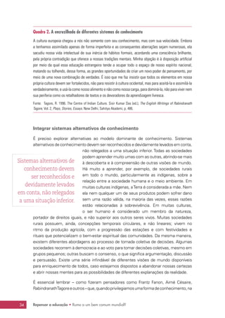 Repensar a educação • Rumo a um bem comum mundial?34
Quadro 2. A encruzilhada de diferentes sistemas de conhecimento
A cultura europeia chegou a nós não somente com seu conhecimento, mas com sua velocidade. Embora
a tenhamos assimilado apenas de forma imperfeita e as consequentes aberrações sejam numerosas, ela
sacudiu nossa vida intelectual de sua inércia de hábitos formais, acordando uma consciência brilhante,
pela própria contradição que oferece a nossas tradições mentais. Minha objeção é à disposição artificial
por meio da qual essa educação estrangeira tende a ocupar todo o espaço de nosso espírito nacional,
matando ou tolhendo, dessa forma, as grandes oportunidades de criar um novo poder de pensamento, por
meio de uma nova combinação de verdades. É isso que me faz insistir que todos os elementos em nossa
própria cultura devem ser fortalecidos, não para resistir à cultura ocidental, mas para aceitá-la e assimilá-la
verdadeiramente, e usá-la como nosso alimento e não como nossa carga, para dominá-la, não para viver nem
sua periferia como os retalhadores de textos e os devoradores da aprendizagem livresca.
Fonte: Tagore, R. 1996. The Centre of Indian Culture. Sisir Kumar Das (ed.), The English Writings of Rabindranath
Tagore, Vol. 2, Plays, Stories, Essays. New Delhi, Sahitya Akademi, p. 486.
Integrar sistemas alternativos de conhecimento
É preciso explorar alternativas ao modelo dominante de conhecimento. Sistemas
alternativos de conhecimento devem ser reconhecidos e devidamente levados em conta,
não relegados a uma situação inferior. Todas as sociedades
podem aprender muito umas com as outras, abrindo-se mais
à descoberta e à compreensão de outras visões de mundo.
Há muito a aprender, por exemplo, de sociedades rurais
em todo o mundo, particularmente as indígenas, sobre a
relação entre a sociedade humana e o meio ambiente. Em
muitas culturas indígenas, aTerra é considerada a mãe. Nem
ela nem qualquer um de seus produtos podem sofrer dano
sem uma razão válida, na maioria das vezes, essas razões
estão relacionadas à sobrevivência. Em muitas culturas,
o ser humano é considerado um membro da natureza,
portador de direitos iguais, e não superior aos outros seres vivos. Muitas sociedades
rurais possuem, ainda, concepções temporais circulares, e não lineares; vivem no
ritmo da produção agrícola, com a progressão das estações e com festividades e
rituais que potencializam o bem-estar espiritual das comunidades. Da mesma maneira,
existem diferentes abordagens ao processo de tomada coletiva de decisões. Algumas
sociedades recorrem à democracia e ao voto para tomar decisões coletivas, mesmo em
grupos pequenos; outras buscam o consenso, o que significa argumentação, discussão
e persuasão. Existe uma série infindável de diferentes visões de mundo disponíveis
para enriquecimento de todos, caso estejamos dispostos a abandonar nossas certezas
e abrir nossas mentes para as possibilidades de diferentes explanações da realidade.
É essencial lembrar – como fizeram pensadores como Frantz Fanon, Aimé Césaire,
RabindranathTagoreeoutros–que,quandoprivilegiamosumaformadeconhecimento,na
Sistemas alternativos de
conhecimento devem
ser reconhecidos e
devidamente levados
em conta, não relegados
a uma situação inferior.
 
