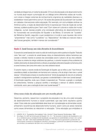 1. Desenvolvimento sustentável: uma preocupação central 35
verdade privilegiamos um sistema de poder. O futuro da educação e do desenvolvimento
no mundo atual requer a promoção de um diálogo entre diferentes visões de mundo,
com vistas a integrar sistemas de conhecimento originários de realidades diversas e a
estabelecer nosso patrimônio comum. As vozes dos países do Sul precisam ser ouvidas
em debates internacionais sobre educação. Por exemplo, em comunidades andinas na
América Latina, a noção de desenvolvimento é expressa por meio da noção de sumak
kawsay, a palavra quéchua para “bem viver”. Com raízes em culturas e visões de mundo
indígenas, sumak kawsay propõe uma concepção alternativa do desenvolvimento e
foi incorporado nas constituições do Equador e da Bolívia. O conceito de “curatela”
de Mahatma Gandhi, segundo o qual recebemos o mundo e suas riquezas não como
“proprietários” mas como “curadores” ou “depositários” de todas as criaturas vivas e
das futuras gerações, também merece ser considerado.47
Quadro 3. Sumak kawsay: uma visão alternativa de desenvolvimento
O conceito de sumak kawsay tem raízes na visão de mundo do povo andino quéchua no Equador. Traduzido
como “bem viver”, o conceito de sumak kawsay indica um desenvolvimento coletivo harmonioso que
concebe o indivíduo inserido no contexto das comunidades social e cultural e de seu meio ambiente.
Com raízes no sistema de crenças autóctones dos quéchuas, o conceito incorpora críticas ocidentais de
modelos dominantes de desenvolvimento e oferece um paradigma alternativo baseado na harmonia entre
os seres humanos, bem como entre estes e seu meio ambiente natural.
O conceito inspirou a recente revisão da Constituição do Equador, que se refere a uma “nova forma de
coexistência cidadã, na diversidade e em harmonia com a natureza, a fim de atingir o bem viver, o sumak
kawsay”. A Constituição se baseia no reconhecimento do “direito da população de viver em um ambiente
saudável e ecologicamente equilibrado, que garanta a sustentabilidade e o bem viver (sumak kawsay)”.
A Constituição especifica, ainda, que o Estado é responsável por: “Promover a geração e a produção
de conhecimentos, fomentar a pesquisa científica e tecnológica e valorizar os saberes ancestrais,
contribuindo, assim, para a realização do bem viver (sumak kawsay)”.48
Uma nova visão da educação em um mundo plural
Devemos, portanto, reexaminar o propósito da educação à luz de uma visão renovada
de desenvolvimento humano e social sustentável, que seja tanto equitativo quanto
viável. Essa visão de sustentabilidade deve levar em consideração as dimensões social,
ambiental e econômica do desenvolvimento humano, assim como as várias maneiras
como essas dimensões se relacionam à educação: “Uma educação que empodera é
47	 GANDHI, M. K. Trusteeship. Ahemadabad, India: Jitendra T. Desai Navajivan Mudranalaya, 1960.
48	 Ver artigos 14 e 387 da Constituição do Equador: Art. 14 – “Se reconoce el derecho de la población a vivir
en un ambiente sano y ecológicamente equilibrado, que garantice la sostenibilidad y el buen vivir, sumak
kawsay”; Art. 387 – Será responsabilidad del Estado: […] “2. Promover la generación y producción de
conocimiento, fomentar la investigación científica y tecnológica, y potenciar los saberes ancestrales, para
así contribuir a la realizacion del buen vivir, al sumak kawsay”.
 