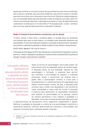 Repensar a educação • Rumo a um bem comum mundial?36
aquela que constrói os recursos humanos de que precisamos para sermos produtivos,
para continuar a aprender, para solucionar problemas, para sermos criativos e também
para vivermos juntos e com a natureza em paz e harmonia. Quando as nações asseguram
que uma educação desse tipo está acessível a todos ao longo de suas vidas, põem em
marcha uma revolução silenciosa: a educação se converte no motor do desenvolvimento
sustentável e na chave para um mundo melhor”.49
A educação pode – e deve – contribuir
para uma nova visão de desenvolvimento sustentável no planeta.
Quadro 4.Promoção do desenvolvimento sustentável por meio da educação
“O ensino, inclusive o ensino formal, a consciência pública e a formação devem ser reconhecidos
como processos pelos quais os seres humanos e as sociedades podem desenvolver plenamente suas
potencialidades. O ensino tem fundamental importância na promoção do desenvolvimento sustentável e
para aumentar a capacidade da população em abordar questões de meio ambiente e desenvolvimento”.
NAÇÕES UNIDAS. Agenda 21. 1992. Artigo 36, Parágrafo 3.
A Declaração de Aichi-Nagoya de 2014 sobre Educação para o Desenvolvimento Sustentável convida os
governos a “reforçar a integração da educação para o desenvolvimento sustentável (EDS) nas políticas de
educação, formação e desenvolvimento sustentável”.
Todas as formas de aprendizagem estruturada podem ser
instrumentos tanto de adaptação quanto de transformação.
A educação básica de boa qualidade, seguida de mais
aprendizagem e formação, é essencial para permitir
que indivíduos e comunidades se adaptem a mudanças
ambientais, sociais e econômicas nos âmbitos local e
global. Mas a aprendizagem também é crucial para o
empoderamento e o desenvolvimento de capacidades para
efetuar transformações sociais. De fato, a educação pode
contribuir para a tarefa mais desafiadora: a de transformar
nossa mentalidade e nossa visão de mundo. A educação
é essencial para desenvolver as capacidades necessárias
para expandir as oportunidades de as pessoas viverem
de maneira significativa e com respeito à igualdade e à
dignidade. Uma visão renovada da educação deve promover
o desenvolvimento de pensamento crítico, julgamento independente e debate.
Melhorar a qualidade da educação e a oferta de uma aprendizagem econômica e
socialmente relevante, conforme determinado por indivíduos e comunidades, são
aspectos intrínsecos para a realização dessas mudanças.
49	 POWER, C. The power of education: education for all, development, globalisation and UNESCO. London:
Springer, 2015.
Concepções utilitárias
dominantes de
educação devem admitir
a expressão de outras
formas de compreender
o bem-estar humano e,
assim, admitir também
um foco na relevância
da educação como
bem comum.
 