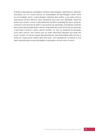 1. Desenvolvimento sustentável: uma preocupação central 37
O direito à educação de qualidade é o direito à aprendizagem significativa e relevante.
Entretanto, em um mundo diverso, as necessidades de aprendizagem variam entre
as comunidades; assim, a aprendizagem relevante deve refletir o que cada cultura e
cada grupo humano definem como necessário para viver com dignidade. Devemos
aceitar que existem muitos modos diferentes de definir qualidade de vida e, portanto,
maneiras muito diversas de definir o que precisa ser aprendido. Concepções utilitárias
dominantes de educação devem admitir a expressão de outras formas de compreender
o bem-estar humano e, assim, admitir também um foco na relevância da educação
como bem comum. Isso implica ouvir as vozes silenciosas daqueles que ainda não
foram ouvidos. A imensa riqueza representada por essa diversidade pode iluminar a
todos em nossa busca coletiva pelo bem-estar. Uma perspectiva humanista é uma
base necessária para outras abordagens à educação e ao bem-estar humano.
 