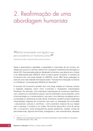 Repensar a educação • Rumo a um bem comum mundial?40
2. Reafirmação de uma
abordagem humanista
“ Minha humanidade está ligada à sua,
pois só podemos ser humanos juntos
”Desmond Tutu, bispo e ativista de direitos sociais sul-africano.
Apoiar e potencializar a dignidade, a capacidade e o bem-estar do ser humano, em
relação aos outros e à natureza, deveria ser o propósito fundamental da educação no
século XXI. Essa aspiração pode ser designada humanismo, que deveria ser a missão
a ser desenvolvida pela UNESCO, tanto na teoria quanto na prática. O conceito de
humanismo tem uma longa tradição na UNESCO. Já em 1953, foram publicados os
anais de uma mesa redonda internacional sobre “Humanismo e Educação no Oriente
e no Ocidente” convocada pela UNESCO em Nova Déli.50
O conceito de humanismo também tem uma longa tradição em diversas culturas
e tradições religiosas, assim como numerosas e divergentes interpretações
filosóficas. Por exemplo, uma importante interpretação de humanismo identifica-o
com o ateísmo e o racionalismo secular. Isso foi estendido a outras filosofias, como
a fenomenologia ou o existencialismo, que veem uma diferença ontológica entre a
humanidade e o restante do mundo natural. Entretanto, também existem poderosas
interpretações religiosas de humanismo que veem as realizações da humanidade
– educacionais, culturais e científicas – como exemplos maduros de sua relação
com a natureza, o universo e um criador. No final do século XX e início do século
XXI, o humanismo, tanto antropocêntrico quanto teocêntrico, recebeu críticas de
pós-modernistas, algumas feministas, ecologistas e, mais recentemente, daqueles
50	 UNESCO. Unity and Diversity of Cultures. Humanism and education in East and West: an international
round-table discussion. Paris, 1953.
 