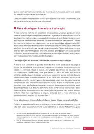 2. Reafirmação de uma abordagem humanista 41
que se veem como transumanistas ou mesmo pós-humanistas, com seus apelos
por seleção biológica e por radicalização.
Cada uma dessas interpretações suscita questões morais e éticas fundamentais, que
são claramente temas de interesse educacional.
 Uma abordagem humanista à educação
A visão humanista reafirma um conjunto de princípios éticos universais que devem ser as
bases de uma abordagem integrada ao propósito e à organização da educação para todos.Tal
abordagemtemimplicaçõesparaaconcepçãodeprocessosdeaprendizagemquepromovem
a aquisição de conhecimentos relevantes e o desenvolvimento de competências a serviço
de nossa humanidade comum.A abordagem humanista leva o diálogo sobre educação além
de seu papel utilitário no desenvolvimento econômico. Existe uma preocupação central com
a inclusão e uma educação que não exclua nem marginalize. Serve, ainda, como um guia
para lidar com a transformação do panorama global da aprendizagem, em que o papel de
professores e outros educadores continua igualmente central para facilitar a aprendizagem
com vistas ao desenvolvimento sustentável de todos.
Contraposição ao discurso dominante sobre desenvolvimento
À medida que abordamos a questão maior dos fins e dos objetivos da educação e
do tipo de sociedade a que aspiramos, precisamos considerar dimensões culturais,
sociais, econômicas, éticas e cívicas. As funções econômicas da educação são
indubitavelmente importantes, mas precisamos ir além da visão estritamente
utilitária e da abordagem de capital humano que caracteriza grande parte do discurso
internacional sobre o desenvolvimento.51
A educação não se limita à aquisição de
habilidades, envolve também valores de respeito pela vida e pela dignidade humanas,
indispensáveis para a harmonia social em um mundo diverso. Compreender que as
questões éticas são fundamentais para o processo de desenvolvimento pode servir
de contraponto ao atual discurso dominante. Essa compreensão potencializa o papel
da educação no desenvolvimento das capacidades necessárias para que as pessoas
tenham vidas mais significativas e dignas, alinhadas com a visão alternativa de
desenvolvimento proposta por Amartya Sen.52
Uma abordagem integrada fundada em bases éticas e morais sólidas
Portanto, é necessário reafirmar uma abordagem humanista à aprendizagem ao longo da
vida, com vistas ao desenvolvimento social, econômico e cultural. Naturalmente, pode
51	 As duas páginas dedicadas à educação no relatório de 2013 do Painel de Alto Nível sobre o
desenvolvimento pós-2015, por exemplo, são redigidas na linguagem da abordagem de capital humano,
referindo-se a retornos do investimento em educação e sua contribuição para a formação de “cidadãos
produtivos”.
52	 SEN, A. Development as freedom. New York: Random House, 1999; SEN, A. Commodities and
capabilities. New Delhi: Oxford University Press, 1999.
 