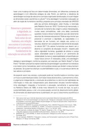 Repensar a educação • Rumo a um bem comum mundial?42
haver uma mudança do foco em determinadas dimensões, em diferentes contextos de
aprendizagem e em diferentes estágios da vida. Porém, ao reafirmar a relevância da
aprendizagem ao longo da vida como o princípio organizador da educação, é crucial integrar
as dimensões social, econômica e cultural.53
Uma abordagem humanista à educação vai
além da noção de humanismo científico, proposta como princípio orientador da UNESCO
pelo seu primeiro diretor-geral, Julian Huxley, e retomada
pelo Relatório Faure em 1972.54
Conforme já mencionado, o
conceito de humanismo deu origem a várias interpretações,
muitas vezes contraditórias, cada uma delas suscitando
questões morais e éticas fundamentais que são claramente
assuntos de interesse educacional. Pode-se argumentar que
preservar e promover a dignidade, as capacidades e o
bem-estar do ser humano, em relação aos outros e à
natureza, deveriam ser o propósito fundamental da educação
no século XXI.55
Os valores humanistas que devem ser o
alicerce e o propósito da educação incluem: respeito pela
vida e dignidade humanas, igualdade de direitos e justiça
social, diversidade social e cultural e um sentimento de
solidariedade humana e responsabilidade compartilhada por
nosso futuro comum. É necessária, ainda, uma abordagem
dialógica à aprendizagem, conforme proposto, por exemplo, por Martin Buber56
e Paulo
Freire.57
Também precisamos rejeitar sistemas de aprendizagem que alienam os indivíduos
e os tratam como mercadorias, assim como práticas sociais que dividem e desumanizam
as pessoas. Se quisermos alcançar a sustentabilidade e a paz, é crucial educar dentro de
tais valores e princípios.
Ao expandir assim seu escopo, a educação pode ser transformadora e contribuir para
um futuro sustentável para todos. Com base nesse alicerce ético, o pensamento crítico,
o julgamento independente, a resolução de problemas e o domínio de habilidades de
informação e mídia são indispensáveis para desenvolver atitudes transformadoras.
Uma abordagem integrada e humanista à educação, semelhante à apresentada
no Relatório Delors de 1996, é ainda mais relevante no mundo de hoje, no qual a
sustentabilidade passou a ser uma preocupação central do desenvolvimento global.
As dimensões do desenvolvimento sustentável, em que o crescimento econômico é
53	 Vale a pena notar que a meta de desenvolvimento sustentável referente à educação pós-2015 é
redigida em termos de aprendizagem ao longo da vida: “Assegurar a educação inclusiva e equitativa e
de qualidade, e promover oportunidades de aprendizagem ao longo da vida para todos”. Disponível em:
http://www.pnud.org.br/ODS4.aspx.
54	 Ver HUXLEY, J. UNESCO: its purpose and philosophy. Paris, UNESCO Preparatory Commission, 1946;
e a recente referência em HADDAD, G.; AUBIN, J. P. Toward a humanism of knowledge, action and
cooperation. International Review of Education, v. 59, n. 3, p. 331-341, 2013.
55	 Ver, por exemplo, a coleção de artigos “On dignity”. Diogenes, v. 54, n. 3, Aug. 2007. Disponível em:
http://dio.sagepub.com/content/54/3.toc#content-block. Acesso em: fev. 2015.
56	 MORGAN, W. J.; GUILHERME, A. Buber and Education: Dialogue as conflict resolution. London:
Routledge, 2014.
57	 Ver, por exemplo, ROBERTS, P. Education, Literacy, and Humanization: exploring the work of Paulo Freire.
Westport, CT: Bergin and Garvey, 2000.
Preservar e promover
a dignidade, as
capacidades e o
bem-estar do ser
humano, em relação
aos outros e à natureza,
deveriam ser o propósito
fundamental da
educação no século XXI.
 