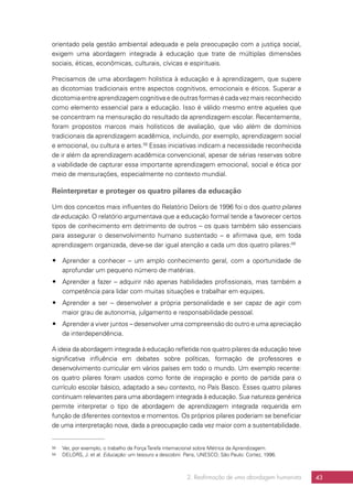 2. Reafirmação de uma abordagem humanista 43
orientado pela gestão ambiental adequada e pela preocupação com a justiça social,
exigem uma abordagem integrada à educação que trate de múltiplas dimensões
sociais, éticas, econômicas, culturais, cívicas e espirituais.
Precisamos de uma abordagem holística à educação e à aprendizagem, que supere
as dicotomias tradicionais entre aspectos cognitivos, emocionais e éticos. Superar a
dicotomiaentreaprendizagemcognitivaedeoutrasformasécadavezmaisreconhecido
como elemento essencial para a educação. Isso é válido mesmo entre aqueles que
se concentram na mensuração do resultado da aprendizagem escolar. Recentemente,
foram propostos marcos mais holísticos de avaliação, que vão além de domínios
tradicionais da aprendizagem acadêmica, incluindo, por exemplo, aprendizagem social
e emocional, ou cultura e artes.58
Essas iniciativas indicam a necessidade reconhecida
de ir além da aprendizagem acadêmica convencional, apesar de sérias reservas sobre
a viabilidade de capturar essa importante aprendizagem emocional, social e ética por
meio de mensurações, especialmente no contexto mundial.
Reinterpretar e proteger os quatro pilares da educação
Um dos conceitos mais influentes do Relatório Delors de 1996 foi o dos quatro pilares
da educação. O relatório argumentava que a educação formal tende a favorecer certos
tipos de conhecimento em detrimento de outros – os quais também são essenciais
para assegurar o desenvolvimento humano sustentado – e afirmava que, em toda
aprendizagem organizada, deve-se dar igual atenção a cada um dos quatro pilares:59
## Aprender a conhecer – um amplo conhecimento geral, com a oportunidade de
aprofundar um pequeno número de matérias.
## Aprender a fazer – adquirir não apenas habilidades profissionais, mas também a
competência para lidar com muitas situações e trabalhar em equipes.
## Aprender a ser – desenvolver a própria personalidade e ser capaz de agir com
maior grau de autonomia, julgamento e responsabilidade pessoal.
## Aprender a viver juntos – desenvolver uma compreensão do outro e uma apreciação
da interdependência.
A ideia da abordagem integrada à educação refletida nos quatro pilares da educação teve
significativa influência em debates sobre políticas, formação de professores e
desenvolvimento curricular em vários países em todo o mundo. Um exemplo recente:
os quatro pilares foram usados como fonte de inspiração e ponto de partida para o
currículo escolar básico, adaptado a seu contexto, no País Basco. Esses quatro pilares
continuam relevantes para uma abordagem integrada à educação. Sua natureza genérica
permite interpretar o tipo de abordagem de aprendizagem integrada requerida em
função de diferentes contextos e momentos. Os próprios pilares poderiam se beneficiar
de uma interpretação nova, dada a preocupação cada vez maior com a sustentabilidade.
58	 Ver, por exemplo, o trabalho da Força Tarefa internacional sobre Métrica da Aprendizagem.
59	 DELORS, J. et al. Educação: um tesouro a descobrir. Paris, UNESCO; São Paulo: Cortez, 1996.
 