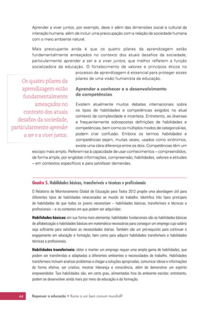 Repensar a educação • Rumo a um bem comum mundial?44
Aprender a viver juntos, por exemplo, deve ir além das dimensões social e cultural da
interação humana, além de incluir uma preocupação com a relação da sociedade humana
com o meio ambiente natural.
Mais preocupante ainda é que os quatro pilares da aprendizagem estão
fundamentalmente ameaçados no contexto dos atuais desafios da sociedade,
particularmente aprender a ser e a viver juntos, que melhor refletem a função
socializadora da educação. O fortalecimento de valores e princípios éticos no
processo de aprendizagem é essencial para proteger esses
pilares de uma visão humanista da educação.
Aprender a conhecer e o desenvolvimento
de competências
Existem atualmente muitos debates internacionais sobre
os tipos de habilidades e competências exigidos no atual
contexto de complexidade e incerteza. Entretanto, as diversas
e frequentemente sobrepostas definições de habilidades e
competências, bem como os múltiplos modos de categorizá-las,
podem criar confusão. Embora os termos habilidades e
competências sejam, muitas vezes, usados como sinônimos,
existe uma clara diferença entre os dois. Competências têm um
escopo mais amplo. Referem-se à capacidade de usar conhecimentos – compreendidos,
de forma ampla, por englobar informações, compreensão, habilidades, valores e atitudes
– em contextos específicos e para satisfazer demandas.
Quadro 5. Habilidades básicas, transferíveis e técnicas e profissionais
O Relatório de Monitoramento Global de Educação para Todos 2012 propõe uma abordagem útil para
diferentes tipos de habilidades relacionadas ao mundo do trabalho. Identifica três tipos principais
de habilidades de que todos os jovens necessitam – habilidades básicas, transferíveis e técnicas e
profissionais – e os contextos em que podem ser adquiridas:
Habilidades básicas: em sua forma mais elementar, habilidades fundacionais são as habilidades básicas
de alfabetização e habilidades básicas em matemática necessárias para conseguir um emprego cujo salário
seja suficiente para satisfazer as necessidades diárias. Também são um pré-requisito para continuar o
engajamento em educação e formação, bem como para adquirir habilidades transferíveis e habilidades
técnicas e profissionais.
Habilidades transferíveis: obter e manter um emprego requer uma ampla gama de habilidades, que
podem ser transferidas e adaptadas a diferentes ambientes e necessidades de trabalho. Habilidades
transferíveis incluem analisar problemas e chegar a soluções apropriadas, comunicar ideias e informações
de forma efetiva, ser criativo, mostrar liderança e consciência, além de demonstrar um espírito
empreendedor. Tais habilidades são, em certo grau, alimentadas fora do ambiente escolar; entretanto,
podem se desenvolver ainda mais por meio da educação e da formação.
Os quatro pilares da
aprendizagem estão
fundamentalmente
ameaçados no
contexto dos atuais
desafios da sociedade,
particularmente aprender
a ser e a viver juntos.
 