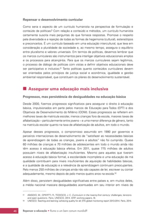 Repensar a educação • Rumo a um bem comum mundial?46
Repensar o desenvolvimento curricular
Como seria o aspecto de um currículo humanista na perspectiva de formulação e
conteúdo de políticas? Com relação a conteúdo e métodos, um currículo humanista
certamente suscita mais perguntas do que fornece respostas. Promove o respeito
pela diversidade e a rejeição de todas as formas de hegemonia (cultural), estereótipos
e preconceitos. É um currículo baseado em uma educação intercultural, que leva em
consideração a pluralidade da sociedade e, ao mesmo tempo, assegura o equilíbrio
entre pluralismo e valores universais. Em termos de políticas, devemos lembrar que
os marcos curriculares são instrumentos para interligar objetivos educacionais amplos
e os processos para alcançá-los. Para que os marcos curriculares sejam legítimos,
o processo de diálogo de políticas com vistas a definir objetivos educacionais deve
ser participativo e inclusivo.61
Tanto políticas quanto conteúdos curriculares devem
ser orientados pelos princípios de justiça social e econômica, igualdade e gestão
ambiental responsável, que constituem os pilares do desenvolvimento sustentável.
 Assegurar uma educação mais inclusiva
Progressos, mas persistência de desigualdades na educação básica
Desde 2000, fizemos progressos significativos para assegurar o direito à educação
básica, impulsionados em parte pelos marcos de Educação para Todos (EPT) e dos
Objetivos de Desenvolvimento do Milênio (ODM). Esses progressos se refletem em
melhores taxas de matrícula escolar, menos crianças fora da escola, maiores taxas de
alfabetização – particularmente entre jovens – e uma menor diferença de gênero, tanto
na matrícula escolar quanto na taxa de alfabetização de adultos, em todo o mundo.
Apesar desses progressos, o compromisso assumido em 1990 por governos e
parceiros internacionais de desenvolvimento de “satisfazer as necessidades básicas
de aprendizagem de todas as crianças, jovens e adultos” não foi cumprido. Quase
60 milhões de crianças e 70 milhões de adolescentes em todo o mundo ainda não
têm acesso à educação básica efetiva. Em 2011, quase 775 milhões de adultos
possuíam níveis de alfabetização insuficientes. Mesmo para aqueles que tiveram
acesso à educação básica formal, a escolaridade incompleta e uma educação de má
qualidade contribuem para níveis insuficientes de aquisição de habilidades básicas,
e a qualidade da educação e a relevância da aprendizagem continuam preocupantes.
Pelo menos 250 milhões de crianças ainda não são capazes de ler, escrever ou contar
adequadamente, mesmo depois de pelo menos quatro anos na escola.62
Além disso, persistem desigualdades significativas entre países e, em muitos deles,
a média nacional mascara desigualdades acentuadas em seu interior em níveis de
61	 AMADIO, M.; OPERTTI, R.; TEDESCO, J. C. Curriculum in the twenty-first century: challenges, tensions
and open questions. Paris, UNESCO, 2014. (ERF working papers, 9).
62	 UNESCO.Teaching and learning: achieving quality for all; EFA global monitoring report 2013-2014. Paris, 2014.
 