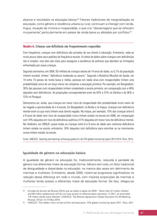 2. Reafirmação de uma abordagem humanista 47
alcance e resultados na educação básica.63
Fatores tradicionais de marginalização na
educação, como gênero e residência urbana ou rural, continuam a interagir com renda,
língua, situação de minoria e incapacidade, o que cria “desvantagens que se reforçam
mutuamente”, particularmente em países de renda baixa ou afetados por conflitos.64
Quadro 6. Crianças com deficiência são frequentemente esquecidas
Com frequência, crianças com deficiência são privadas de seu direito à educação. Entretanto, sabe-se
muito pouco sobre seus padrões de frequência escolar. A coleta de dados sobre crianças com deficiências
não é simples, mas eles são vitais para assegurar a existência de políticas que abordem as limitações
enfrentadas por essas crianças.
Segundo estimativa, em 2004, 93 milhões de crianças abaixo de 14 anos de idade, ou 5,1% da população
infantil mundial, tinham “deficiência moderada ou severa”. Segundo o Relatório Mundial de Saúde, em
14 entre 15 países de renda baixa e média, pessoas em idade ativa com incapacidades tinham uma
probabilidade cerca de um terço menor de completar a educação primária. Por exemplo, em Bangladesh,
30% das pessoas com incapacidades tinham completado a escola primária, em comparação com a 48%
daqueles sem deficiências. As proporções correspondentes eram de 43% e 57% na Zâmbia e de 56% e
72% no Paraguai.
Demonstrou-se, ainda, que crianças em maior risco de incapacidade têm probabilidade muito maior de
ter negada a oportunidade de ir à escola. Em Bangladesh, no Butão e no Iraque, crianças com deficiência
mental eram as que mais tinham esse direito negado. No Iraque, por exemplo, 10% das crianças entre 6
e 9 anos de idade sem risco de incapacidade nunca tinham estado na escola em 2006, em comparação
com 19% daquelas em risco de deficiência auditiva e 51% daquelas em maior risco de deficiência mental.
Na Tailândia, em 2005/6, quase todas as crianças entre 6 e 9 anos de idade sem nenhuma deficiência
tinham estado na escola; entretanto, 34% daquelas com deficiência para caminhar ou se movimentar
nunca tinham estado na escola.
Fonte: UNESCO. Teaching and learning: achieving quality for all; EFA global monitoring report 2013-2014. Paris, 2014.
Igualdade de gênero na educação básica
A igualdade de gênero na educação foi, tradicionalmente, reduzida à paridade de
gênero nos diferentes níveis da educação formal. Gênero tem sido um fator tradicional
de desigualdade e disparidade na educação, na maioria das vezes em detrimento de
meninas e mulheres. Entretanto, desde 2000, notam-se progressos significativos na
redução dessa diferença em todo o mundo, com maiores proporções de meninas e
mulheres tendo acesso a diferentes níveis de educação formal. De fato, chegou-se
63	 Extraído do Acordo de Muscat (2014) que se refere a dados do GMR: “More than 57 million children
and 69 million adolescents still do not have access to effective basic education. In 2011, an estimated
774 million adults were illiterate” (UNESCO. The Muscat Agreement: Global Education for All Meeting.
Muscat, Oman 12-14 May 2014).
64	 UNESCO. The hidden crisis: armed conflict and education. EFA global monitoring report 2011. Paris, 2011.
 