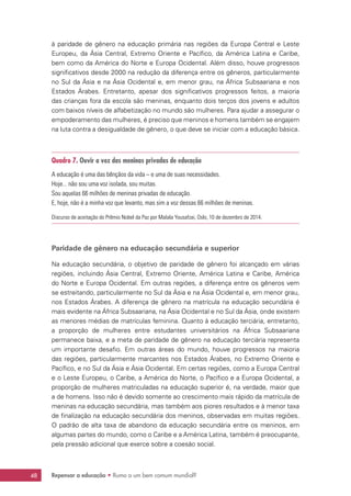 Repensar a educação • Rumo a um bem comum mundial?48
à paridade de gênero na educação primária nas regiões da Europa Central e Leste
Europeu, da Ásia Central, Extremo Oriente e Pacífico, da América Latina e Caribe,
bem como da América do Norte e Europa Ocidental. Além disso, houve progressos
significativos desde 2000 na redução da diferença entre os gêneros, particularmente
no Sul da Ásia e na Ásia Ocidental e, em menor grau, na África Subsaariana e nos
Estados Árabes. Entretanto, apesar dos significativos progressos feitos, a maioria
das crianças fora da escola são meninas, enquanto dois terços dos jovens e adultos
com baixos níveis de alfabetização no mundo são mulheres. Para ajudar a assegurar o
empoderamento das mulheres, é preciso que meninos e homens também se engajem
na luta contra a desigualdade de gênero, o que deve se iniciar com a educação básica.
Quadro 7. Ouvir a voz das meninas privadas de educação
A educação é uma das bênçãos da vida – e uma de suas necessidades.
Hoje... não sou uma voz isolada, sou muitas.
Sou aquelas 66 milhões de meninas privadas de educação.
E, hoje, não é a minha voz que levanto, mas sim a voz dessas 66 milhões de meninas.
Discurso de aceitação do Prêmio Nobel da Paz por Malala Yousafzai, Oslo, 10 de dezembro de 2014.
Paridade de gênero na educação secundária e superior
Na educação secundária, o objetivo de paridade de gênero foi alcançado em várias
regiões, incluindo Ásia Central, Extremo Oriente, América Latina e Caribe, América
do Norte e Europa Ocidental. Em outras regiões, a diferença entre os gêneros vem
se estreitando, particularmente no Sul da Ásia e na Ásia Ocidental e, em menor grau,
nos Estados Árabes. A diferença de gênero na matrícula na educação secundária é
mais evidente na África Subsaariana, na Ásia Ocidental e no Sul da Ásia, onde existem
as menores médias de matrículas feminina. Quanto à educação terciária, entretanto,
a proporção de mulheres entre estudantes universitários na África Subsaariana
permanece baixa, e a meta de paridade de gênero na educação terciária representa
um importante desafio. Em outras áreas do mundo, houve progressos na maioria
das regiões, particularmente marcantes nos Estados Árabes, no Extremo Oriente e
Pacífico, e no Sul da Ásia e Ásia Ocidental. Em certas regiões, como a Europa Central
e o Leste Europeu, o Caribe, a América do Norte, o Pacífico e a Europa Ocidental, a
proporção de mulheres matriculadas na educação superior é, na verdade, maior que
a de homens. Isso não é devido somente ao crescimento mais rápido da matrícula de
meninas na educação secundária, mas também aos piores resultados e à menor taxa
de finalização na educação secundária dos meninos, observadas em muitas regiões.
O padrão de alta taxa de abandono da educação secundária entre os meninos, em
algumas partes do mundo, como o Caribe e a América Latina, também é preocupante,
pela pressão adicional que exerce sobre a coesão social.
 