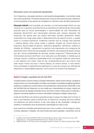 2. Reafirmação de uma abordagem humanista 49
Educação como um potencial equalizador
Com frequência, a educação reproduz ou até exacerba desigualdades, mas também pode
servir para equilibrá-las. Processos educacionais inclusivos são essenciais para o desenvol-
vimento equitativo e isso parece ser verdadeiro em diversos níveis da oferta educacional.
Educação infantil: isso é verdade, por exemplo, no nível da educação infantil, em que
notamos um crescente reconhecimento da importância fundamental de intervenções
precoces para as futuras aprendizagens e oportunidades de vida. Resultados de
pesquisas demonstram que intervenções precoces para crianças pequenas são
essenciais não apenas para seu próprio bem-estar, também apresentam efeitos
sustentáveis em longo prazo sobre o desenvolvimento de capital humano, a coesão
social e o sucesso econômico. Evidências mostram que as crianças mais carentes
– carência devida, entre outras coisas, a pobreza, situação de minoria étnica ou
linguística, discriminação de gênero, isolamento geográfico, deficiência, violência e
situação de HIV/Aids – apresentam os ganhos mais expressivos com programas de
desenvolvimento infantil de boa qualidade; entretanto, são exatamente essas crianças
que têm menos probabilidade de participar desses programas.65
Metarrevisões de
intervenções precoces identificam uma razão para sua efetividade: à medida que as
crianças crescem, amplia-se a disparidade entre uma trajetória média de crescimento
e uma trajetória com atraso. Hoje em dia, compreendemos bem que intervir mais
cedo requer menos recursos e menos esforço; ao mesmo tempo, é mais efetivo.
Essa constatação é especialmente significativa no caso de crianças com deficiências
específicas e necessidades especiais, como autismo ou síndrome de Asperger.66
Quadro 8. Senegal: a experiência Case des Tout-Petits
A situação sanitária e social de crianças no Senegal é desfavorável e, apesar de sérios esforços, a proteção às
crianças continua a ser muito preocupante. Em reação a essa situação, as autoridades senegalesas declararam
atualmente os cuidados com a primeira infância como prioridade para o desenvolvimento. Desde 2002, a Case
des Tout-Petits (Casa dos Pequeninos), um novo modelo para o desenvolvimento de crianças, coexiste com
diversas estruturas de educação pré-primária formal, não formal e informal. Embora possa ser melhorado, o
programa é uma valiosa experiência com base na comunidade e alicerçada em tradições culturais locais.
A Case des Tout-Petits é uma estrutura comunitária de apoio a crianças com idades entre 0 e 6 anos. A
case, ou casa tradicional, conota um estilo de vida, um modo de ser e de pensar, bem como simboliza
um compromisso com valores africanos. A case, como espaço de vida, socialização e educação por
excelência, é considerada o ponto de partida para a aprendizagem da criança na vida.
Essas cases foram concebidas primeiramente para meios rurais e carentes, a fim de assegurar o acesso
a serviços adequados e integrados. São administradas pela própria população e representam cerca de
65	 GLOBAL CHILD DEVELOPMENT GROUP. Child development lancet series: executive summary. 2011.
Disponível em: www.globalchilddevelopment.org. Acesso em: fev. 2015.
66	 BARON-COHEN, S. The Facts: autism and asperger syndrome. Oxford, UK: Oxford University Press, 2008.
 