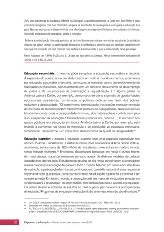 Repensar a educação • Rumo a um bem comum mundial?50
20% das estruturas de cuidados infantis no Senegal. Arquitetonicamente, a Case des Tout-Petits é uma
estrutura hexagonal com dois cômodos, um para as atividades das crianças e a outro para a educação dos
pais. Nessas estruturas é desenvolvida uma abordagem abrangente e holística aos cuidados à infância,
incluindo programas de educação, saúde e nutrição.
 Embora a participação não seja gratuita, as tarifas são menores do que em outras estruturas de cuidados
infantis no setor formal. A participação financeira é simbólica e permite que as famílias trabalhem em
sinergia em torno de um bem comum que pertence à comunidade e que a comunidade deve preservar.
Fonte: Adaptado de TURPIN BASSAMA, S. La case des tout-petits au Sénégal. Revue Internationale d’éducation de
Sèvres, n. 53, p. 65-75, 2010.
Educação secundária: o mesmo pode se aplicar à educação secundária e terciária.
A expansão do acesso à escolaridade básica em todo o mundo aumentou a demanda
por educação secundária e terciária, bem como o interesse com o desenvolvimento de
habilidades profissionais, particularmente em um contexto do aumento do desemprego
de jovens e de um processo de qualificação e requalificação. Em alguns países na
América Latina e Caribe, por exemplo, demonstrou-se que a expansão de oportunidades
educacionais pós-básicas, combinadas a políticas públicas em favor dos pobres,
reduziram a desigualdade: “O investimento em educação, instituições e regulamentação
do mercado de trabalho podem transformar padrões de desigualdade. Naqueles países
latino-americanos onde a desigualdade diminuiu, dois fatores-chave contribuíram para
isso: a expansão da educação e transferências públicas aos pobres [...]. O aumento nos
gastos públicos em educação em toda a América Latina e Caribe, por exemplo, está
levando a aumentos nas taxas de matrícula e de conclusão da educação secundária,
tornando-se, dessa forma, um importante determinante da queda na desigualdade”.67
Educação superior: o acesso à educação superior teve uma expansão espetacular nos
últimos 15 anos. Globalmente, a matrícula nesse nível educacional dobrou desde 2000 e,
atualmente, temos cerca de 200 milhões de estudantes universitários em todo o mundo,
sendo metade mulheres.68
Entretanto, disparidades baseadas em renda e outros fatores
de marginalização social permanecem comuns, apesar de diversas medidas de políticas
adotadas nos últimos anos. Estudantes de grupos de alta renda conservaram sua vantagem
relativa no acesso à educação terciária em todo o mundo. Mesmo em países com altas taxas
de matrícula, a participação de minorias continua abaixo da média nacional.A esse respeito, é
importante notar que a maior parte do crescimento na educação superior foi e continua a ser
no setor privado. Em todo o mundo, a proporção cada vez maior de instituições privadas e a
tendência para a privatização do setor público têm implicações para o acesso e a equidade.
Os custos diretos e indiretos de estudos no nível superior permanecem a principal causa
de exclusão. Programas de empréstimo estudantil são atraentes, mas não são difundidos.69
67	 UN DESA. Inequality matters: report of the world social situation 2013. New York, 2013.
68	 Baseado em dados do Instituto de Estatística da UNESCO.
69	 ALTBACH, P. G.; REISBERG, L.; RUMBLEY, L. E. Trends in global higher education: tracking an academic revolution
a report prepared for the UNESCO 2009World Conference on Higher Education. Paris: UNESCO, 2009.
 