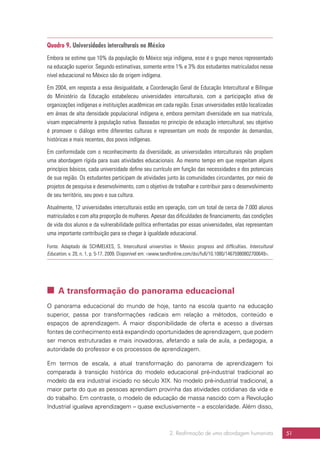 2. Reafirmação de uma abordagem humanista 51
Quadro 9. Universidades interculturais no México
Embora se estime que 10% da população do México seja indígena, esse é o grupo menos representado
na educação superior. Segundo estimativas, somente entre 1% e 3% dos estudantes matriculados nesse
nível educacional no México são de origem indígena.
Em 2004, em resposta a essa desigualdade, a Coordenação Geral de Educação Intercultural e Bilíngue
do Ministério da Educação estabeleceu universidades interculturais, com a participação ativa de
organizações indígenas e instituições acadêmicas em cada região. Essas universidades estão localizadas
em áreas de alta densidade populacional indígena e, embora permitam diversidade em sua matrícula,
visam especialmente à população nativa. Baseadas no princípio de educação intercultural, seu objetivo
é promover o diálogo entre diferentes culturas e representam um modo de responder às demandas,
históricas e mais recentes, dos povos indígenas.
Em conformidade com o reconhecimento da diversidade, as universidades interculturais não propõem
uma abordagem rígida para suas atividades educacionais. Ao mesmo tempo em que respeitam alguns
princípios básicos, cada universidade define seu currículo em função das necessidades e dos potenciais
de sua região. Os estudantes participam de atividades junto às comunidades circundantes, por meio de
projetos de pesquisa e desenvolvimento, com o objetivo de trabalhar e contribuir para o desenvolvimento
de seu território, seu povo e sua cultura.
Atualmente, 12 universidades interculturais estão em operação, com um total de cerca de 7.000 alunos
matriculados e com alta proporção de mulheres. Apesar das dificuldades de financiamento, das condições
de vida dos alunos e da vulnerabilidade política enfrentadas por essas universidades, elas representam
uma importante contribuição para se chegar à igualdade educacional.
Fonte: Adaptado de SCHMELKES, S. Intercultural universities in Mexico: progress and difficulties. Intercultural
Education, v. 20, n. 1, p. 5-17, 2009. Disponível em: www.tandfonline.com/doi/full/10.1080/14675980802700649.
 A transformação do panorama educacional
O panorama educacional do mundo de hoje, tanto na escola quanto na educação
superior, passa por transformações radicais em relação a métodos, conteúdo e
espaços de aprendizagem. A maior disponibilidade de oferta e acesso a diversas
fontes de conhecimento está expandindo oportunidades de aprendizagem, que podem
ser menos estruturadas e mais inovadoras, afetando a sala de aula, a pedagogia, a
autoridade do professor e os processos de aprendizagem.
Em termos de escala, a atual transformação do panorama de aprendizagem foi
comparada à transição histórica do modelo educacional pré-industrial tradicional ao
modelo da era industrial iniciado no século XIX. No modelo pré-industrial tradicional, a
maior parte do que as pessoas aprendiam provinha das atividades cotidianas da vida e
do trabalho. Em contraste, o modelo de educação de massa nascido com a Revolução
Industrial igualava aprendizagem – quase exclusivamente – a escolaridade. Além disso,
 