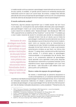 Repensar a educação • Rumo a um bem comum mundial?52
o modelo escolar continua a associar a aprendizagem essencialmente ao ensino em sala
de aula, quando, na verdade, um grande volume (mesmo em ambientes educacionais
tradicionais) ocorre em casa e em outros locais. No entanto, o espaço físico definido
pela sala de aula como principal local de aprendizagem continua a ser uma característica
central de sistemas de educação formal em todos os níveis de aprendizagem.70
A escola realmente acabou?
Atualmente, algumas pessoas argumentam que o modelo escolar não tem futuro
na era digital, em consequência das oportunidades oferecidas pela e-aprendizagem,
pela aprendizagem móvel e por outras tecnologias digitais. A esse respeito, valeria
a pena reexaminar os debates sobre “desescolarização” das décadas de 1960 e de
1970, especialmente os trabalhos de Paul Goodman71
e de Ivan Illich.72
É verdade que
o atual modelo industrial de escola foi concebido para atender às necessidades de
produção há bem mais de um século, que os modos de
aprendizagem modificaram-se profundamente nas últimas
duas décadas e que as fontes de conhecimento mudaram,
assim como as maneiras como as intercambiamos e
interagimos com elas.Também é verdade que sistemas de
educação formal foram lentos em mudar e permanecem
extremamente similares ao que foram nos últimos dois
séculos.73
E, apesar disso, a escola continua tão importante
como sempre. É o primeiro passo na aprendizagem
institucionalizada e na socialização fora da família, bem
como é um componente essencial da aprendizagem
social: aprender a ser e aprender a viver juntos. Aprender
não deveria ser meramente um processo individual. Como
experiência social, requer aprendizagem com e por meio
dos demais – pela discussão e pelo debate tanto com
pares quanto com professores.
Rumo a redes de espaços de aprendizagem
No entanto, a transformação do panorama educacional no
mundo contemporâneo viu um crescente reconhecimento da
importância e da relevância da aprendizagem fora de instituições formais. Há um movimento
de instituições educacionais tradicionais em direção a panoramas mistos, diversos e
complexos de aprendizagem, em que a aprendizagem formal, não formal e informal ocorrem
por meio de diversas instituições educacionais e outros provedores.74
Precisamos de uma
70	 FREY, T. The future of education. FuturistSpeaker, 2010. Disponível em: :www.futuristspeaker.
com/2007/03/the-future-of-education. Acesso em: fev. 2015.
71	 GOODMAN, P. Compulsory miseducation. Harmandsworth, UK: Penguin Books, 1971.
72	 ILLICH, I. Deschooling society. Harmandsworth, UK: Penguin Books, 1973.
73	 DAVIDSON, C. N.; GOLDBERG, D. T.; JONES, Z. M. The future of learning institutions in the digital age.
Cambridge, MA, MIT Press, 2009. (MacArthur Foundation report on digital media and learning).
74	 SCOTT, C. The future of learning. Paris, UNESCO, 2015. (ERF working papers).
Precisamos de uma
abordagem mais fluida
da aprendizagem como
um contínuo, na qual
escolas e instituições
de educação formal
interajam de forma
mais próxima com
outras experiências
educacionais menos
formalizadas desde a
infância e também ao
longo de toda a vida.
 