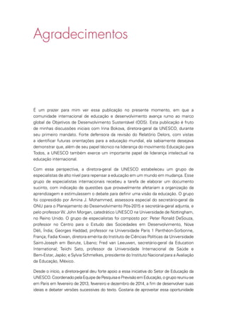 Agradecimentos
É um prazer para mim ver essa publicação no presente momento, em que a
comunidade internacional de educação e desenvolvimento avança rumo ao marco
global de Objetivos de Desenvolvimento Sustentável (ODS). Esta publicação é fruto
de minhas discussões iniciais com Irina Bokova, diretora-geral da UNESCO, durante
seu primeiro mandato. Forte defensora da revisão do Relatório Delors, com vistas
a identificar futuras orientações para a educação mundial, ela sabiamente desejava
demonstrar que, além de seu papel técnico na liderança do movimento Educação para
Todos, a UNESCO também exerce um importante papel de liderança intelectual na
educação internacional.
Com essa perspectiva, a diretora-geral da UNESCO estabeleceu um grupo de
especialistas de alto nível para repensar a educação em um mundo em mudança. Esse
grupo de especialistas internacionais recebeu a tarefa de elaborar um documento
sucinto, com indicação de questões que provavelmente afetariam a organização da
aprendizagem e estimulassem o debate para definir uma visão da educação. O grupo
foi copresidido por Amina J. Mohammed, assessora especial do secretário-geral da
ONU para o Planejamento do Desenvolvimento Pós-2015 e secretária-geral adjunta, e
pelo professor W. John Morgan, catedrático UNESCO na Universidade de Nottingham,
no Reino Unido. O grupo de especialistas foi composto por: Peter Ronald DeSouza,
professor no Centro para o Estudo das Sociedades em Desenvolvimento, Nova
Déli, Índia; Georges Haddad, professor na Universidade Paris 1 Panthéon-Sorbonne,
França; Fadia Kiwan, diretora emérita do Instituto de Ciências Políticas da Universidade
Saint-Joseph em Beirute, Líbano; Fred van Leeuwen, secretário-geral da Education
International; Teiichi Sato, professor da Universidade Internacional de Saúde e
Bem-Estar, Japão; e Sylvia Schmelkes, presidente do Instituto Nacional para a Avaliação
da Educação, México.
Desde o início, a diretora-geral deu forte apoio a essa iniciativa do Setor de Educação da
UNESCO.CoordenadopelaEquipedePesquisaePrevisãoemEducação,ogruporeuniu-se
em Paris em fevereiro de 2013, fevereiro e dezembro de 2014, a fim de desenvolver suas
ideias e debater versões sucessivas do texto. Gostaria de aproveitar essa oportunidade
 