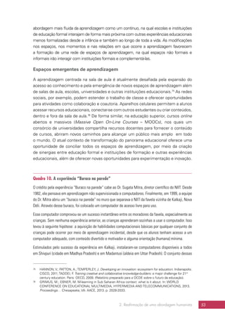 2. Reafirmação de uma abordagem humanista 53
abordagem mais fluida da aprendizagem como um contínuo, na qual escolas e instituições
de educação formal interajam de forma mais próxima com outras experiências educacionais
menos formalizadas desde a infância e também ao longo de toda a vida. As modificações
nos espaços, nos momentos e nas relações em que ocorre a aprendizagem favorecem
a formação de uma rede de espaços de aprendizagem, na qual espaços não formais e
informais irão interagir com instituições formais e complementá-las.
Espaços emergentes de aprendizagem
A aprendizagem centrada na sala de aula é atualmente desafiada pela expansão do
acesso ao conhecimento e pela emergência de novos espaços de aprendizagem além
de salas de aula, escolas, universidades e outras instituições educacionais.75
As redes
sociais, por exemplo, podem estender o trabalho de classe e oferecer oportunidades
para atividades como colaboração e coautoria. Aparelhos celulares permitem a alunos
acessar recursos educacionais, conectar-se com outros estudantes ou criar conteúdos,
dentro e fora da sala de aula.76
De forma similar, na educação superior, cursos online
abertos e massivos (Massive Open On-Line Courses – MOOCs), nos quais um
consórcio de universidades compartilha recursos docentes para fornecer o conteúdo
de cursos, abriram novos caminhos para alcançar um público mais amplo em todo
o mundo. O atual contexto de transformação do panorama educacional oferece uma
oportunidade de conciliar todos os espaços de aprendizagem, por meio da criação
de sinergias entre educação formal e instituições de formação e outras experiências
educacionais, além de oferecer novas oportunidades para experimentação e inovação.
Quadro 10. A experiência “Buraco na parede”
O crédito pela experiência “Buraco na parede” cabe ao Dr. Sugata Mitra, diretor científico do NIIT. Desde
1982, ele pensava em aprendizagem não supervisionada e computadores. Finalmente, em 1999, a equipe
do Dr. Mitra abriu um “buraco na parede” no muro que separava o NIIT da favela vizinha de Kalkaji, Nova
Déli. Através desse buraco, foi colocado um computador de acesso livre para uso.
Esse computador comprovou-se um sucesso instantâneo entre os moradores da favela, especialmente as
crianças. Sem nenhuma experiência anterior, as crianças aprenderam sozinhas a usar o computador. Isso
levou à seguinte hipótese: a aquisição de habilidades computacionais básicas por qualquer conjunto de
crianças pode ocorrer por meio de aprendizagem incidental, desde que os alunos tenham acesso a um
computador adequado, com conteúdo divertido e motivador e alguma orientação (humana) mínima.
Estimulados pelo sucesso da experiência em Kalkaji, instalaram-se computadores disponíveis a todos
em Shivpuri (cidade em Madhya Pradesh) e em Madantusi (aldeia em Uttar Pradesh). O conjunto dessas
75	 HANNON, V.; PATTON, A.;TEMPERLEY, J. Developing an innovation: ecosystem for education. Indianapolis:
CISCO, 2011;TADDEI, F. Training creative and collaborative knowledge-builders: a major challenge for 21st
century education. Paris: OECD, 2009. (Relatório preparado para a OCDE sobre o futuro da educação).
76	 GRIMUS, M.; EBNER, M. M-learning in Sub Saharan Africa context: what is it about. In: WORLD
CONFERENCE ON EDUCATIONAL MULTIMEDIA, HYPERMEDIA AND TELECOMMUNICATIONS, 2013.
Proceedings… Chesapeake, VA: AACE, 2013. p. 2028-2033.
 