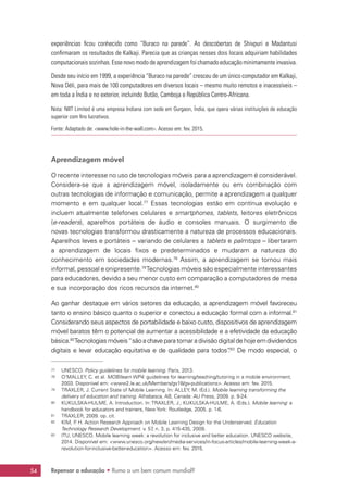 Repensar a educação • Rumo a um bem comum mundial?54
experiências ficou conhecido como “Buraco na parede”. As descobertas de Shivpuri e Madantusi
confirmaram os resultados de Kalkaji. Parecia que as crianças nesses dois locais adquiriam habilidades
computacionais sozinhas. Esse novo modo de aprendizagem foi chamado educação minimamente invasiva.
Desde seu início em 1999, a experiência “Buraco na parede” cresceu de um único computador em Kalkaji,
Nova Déli, para mais de 100 computadores em diversos locais – mesmo muito remotos e inacessíveis –
em toda a Índia e no exterior, incluindo Butão, Camboja e República Centro-Africana.
Nota: NIIT Limited é uma empresa Indiana com sede em Gurgaon, Índia, que opera várias instituições de educação
superior com fins lucrativos.
Fonte: Adaptado de: www.hole-in-the-wall.com. Acesso em: fev. 2015.
Aprendizagem móvel
O recente interesse no uso de tecnologias móveis para a aprendizagem é considerável.
Considera-se que a aprendizagem móvel, isoladamente ou em combinação com
outras tecnologias de informação e comunicação, permite a aprendizagem a qualquer
momento e em qualquer local.77
Essas tecnologias estão em contínua evolução e
incluem atualmente telefones celulares e smartphones, tablets, leitores eletrônicos
(e-readers), aparelhos portáteis de áudio e consoles manuais. O surgimento de
novas tecnologias transformou drasticamente a natureza de processos educacionais.
Aparelhos leves e portáteis – variando de celulares a tablets e palmtops – libertaram
a aprendizagem de locais fixos e predeterminados e mudaram a natureza do
conhecimento em sociedades modernas.78
Assim, a aprendizagem se tornou mais
informal, pessoal e onipresente.79
Tecnologias móveis são especialmente interessantes
para educadores, devido a seu menor custo em comparação a computadores de mesa
e sua incorporação dos ricos recursos da internet.80
Ao ganhar destaque em vários setores da educação, a aprendizagem móvel favoreceu
tanto o ensino básico quanto o superior e conectou a educação formal com a informal.81
Considerando seus aspectos de portabilidade e baixo custo, dispositivos de aprendizagem
móvel baratos têm o potencial de aumentar a acessibilidade e a efetividade da educação
básica.82
Tecnologias móveis“são a chave para tornar a divisão digital de hoje em dividendos
digitais e levar educação equitativa e de qualidade para todos”.83
De modo especial, o
77	 UNESCO. Policy guidelines for mobile learning. Paris, 2013.
78	 O’MALLEY, C. et al. MOBIlearn WP4: guidelines for learning/teaching/tutoring in a mobile environment.
2003. Disponível em: www2.le.ac.uk/Members/gv18/gv-publications. Acesso em: fev. 2015.
79	 TRAXLER, J. Current State of Mobile Learning. In: ALLEY, M. (Ed.). Mobile learning transforming the
delivery of education and training. Athabasca, AB, Canada: AU Press, 2009. p. 9-24.
80	 KUKULSKA-HULME, A. Introduction. In: TRAXLER, J.; KUKULSKA-HULME, A. (Eds.). Mobile learning: a
handbook for educators and trainers, New York: Routledge, 2005. p. 1-6.
81	 TRAXLER, 2009. op. cit.
82	 KIM, P. H. Action Research Approach on Mobile Learning Design for the Underserved. Education
Technology Research Development. v. 57, n. 3, p. 415-435, 2009.
83	 ITU; UNESCO. Mobile learning week: a revolution for inclusive and better education. UNESCO website,
2014. Disponível em: www.unesco.org/new/en/media-services/in-focus-articles/mobile-learning-week-a-
revolution-for-inclusive-better-education. Acesso em: fev. 2015.
 