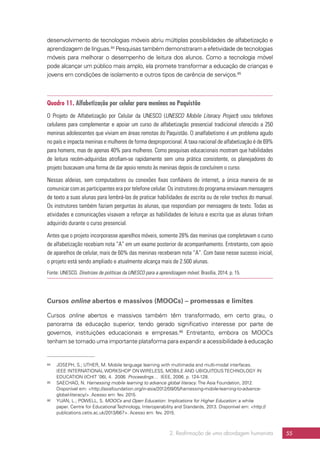 2. Reafirmação de uma abordagem humanista 55
desenvolvimento de tecnologias móveis abriu múltiplas possibilidades de alfabetização e
aprendizagem de línguas.84
Pesquisas também demonstraram a efetividade de tecnologias
móveis para melhorar o desempenho de leitura dos alunos. Como a tecnologia móvel
pode alcançar um público mais amplo, ela promete transformar a educação de crianças e
jovens em condições de isolamento e outros tipos de carência de serviços.85
Quadro 11. Alfabetização por celular para meninas no Paquistão
O Projeto de Alfabetização por Celular da UNESCO (UNESCO Mobile Literacy Project) usou telefones
celulares para complementar e apoiar um curso de alfabetização presencial tradicional oferecido a 250
meninas adolescentes que viviam em áreas remotas do Paquistão. O analfabetismo é um problema agudo
no país e impacta meninas e mulheres de forma desproporcional. A taxa nacional de alfabetização é de 69%
para homens, mas de apenas 40% para mulheres. Como pesquisas educacionais mostram que habilidades
de leitura recém-adquiridas atrofiam-se rapidamente sem uma prática consistente, os planejadores do
projeto buscavam uma forma de dar apoio remoto às meninas depois de concluírem o curso.
Nessas aldeias, sem computadores ou conexões fixas confiáveis de internet, a única maneira de se
comunicar com as participantes era por telefone celular. Os instrutores do programa enviavam mensagens
de texto a suas alunas para lembrá-las de praticar habilidades de escrita ou de reler trechos do manual.
Os instrutores também faziam perguntas às alunas, que respondiam por mensagens de texto. Todas as
atividades e comunicações visavam a reforçar as habilidades de leitura e escrita que as alunas tinham
adquirido durante o curso presencial.
Antes que o projeto incorporasse aparelhos móveis, somente 28% das meninas que completavam o curso
de alfabetização recebiam nota “A” em um exame posterior de acompanhamento. Entretanto, com apoio
de aparelhos de celular, mais de 60% das meninas receberam nota “A”. Com base nesse sucesso inicial,
o projeto está sendo ampliado e atualmente alcança mais de 2.500 alunas.
Fonte: UNESCO. Diretrizes de políticas da UNESCO para a aprendizagem móvel. Brasília, 2014. p. 15.
Cursos online abertos e massivos (MOOCs) – promessas e limites
Cursos online abertos e massivos também têm transformado, em certo grau, o
panorama da educação superior, tendo gerado significativo interesse por parte de
governos, instituições educacionais e empresas.86
Entretanto, embora os MOOCs
tenham se tornado uma importante plataforma para expandir a acessibilidade à educação
84	 JOSEPH, S.; UTHER, M. Mobile language learning with multimedia and multi-modal interfaces.
IEEE INTERNATIONAL WORKSHOP ON WIRELESS, MOBILE AND UBIQUITOUS TECHNOLOGY IN
EDUCATION (ICHIT ’06), 4. 2006. Proceedings… IEEE, 2006. p. 124-128.
85	 SAECHAO, N. Harnessing mobile learning to advance global literacy. The Asia Foundation, 2012.
Disponível em: http://asiafoundation.org/in-asia/2012/09/05/harnessing-mobile-learning-to-advance-
global-literacy/. Acesso em: fev. 2015.
86	 YUAN, L.; POWELL, S. MOOCs and Open Education: Implications for Higher Education: a white
paper. Centre for Educational Technology, Interoperability and Standards, 2013. Disponível em: http://
publications.cetis.ac.uk/2013/667. Acesso em: fev. 2015.
 