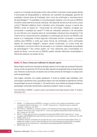 Repensar a educação • Rumo a um bem comum mundial?56
superior e à inovação da educação online, eles também suscitaram preocupação devido
à acentuação de desigualdades e, sobretudo, por questões de pedagogia, garantia de
qualidade e baixas taxas de finalização, bem como de certificação e reconhecimento
da aprendizagem.87
A qualidade é uma preocupação especial, uma vez que os MOOCs
envolvem essencialmente estudo individual, não dispondo da estrutura de outros cursos
online.88
Métodos didáticos foram criticados como antiquados, porque a maioria dos
MOOCs ainda se baseia em “transmissão da informação, trabalhos corrigidos por
computador e avaliação por pares”.89
A falta de interações pessoais e de discussões
ao vivo dificulta uma resposta plena às necessidades individuais dos estudantes.90
Da
mesma forma, frequentemente a avaliação e a certificação dos alunos nos MOOCs não
existe ou é inadequada. Embora algumas instituições tenham começado a conceder
créditos para MOOCs e ainda que novas formas de certificação, como certificados
digitais de conclusão (badges91
), estejam sendo introduzidas, os cursos ainda são
considerados uma forma inferior de educação e um indicador inadequado da qualidade
da aprendizagem.92
Tais críticas podem ser mais relevantes para universidades em
países do Norte, uma vez que os MOOCs podem atender diferentes necessidades e
diferentes públicos nos países do Sul.
Quadro 12. Rumo a formas pós-tradicionais de educação superior
Nossa imagem usual de uma instituição de educação superior é a de um lugar que as pessoas frequentam
uma vez na vida, em geral entre 18 e 22 anos de idade, seguindo uma progressão linear ao longo de quatro
anos. Pensamos na sala de aula e no docente como as fontes primárias de informação e no campus como
centro da aprendizagem.
Essa imagem, entretanto, tem mudado rapidamente. O mundo do trabalho exige habilidades, como
comunicação e pensamento crítico, que podemos adquirir com mais facilidade em experiências informais
de aprendizagem do que em instituições. [...] Da mesma forma, novos métodos de educação à distância e
aprendizagem online estão transformando a experiência estudantil, mesmo no campus.
Fonte: BUTCHER, N.; HOOSEN, S. A guide to quality in post-traditional online higher education. Dallas, TX: Academic
Partnerships, 2014.
87	 DANIEL, J. S. Making sense of MOOCs: musings in a maze of myth, paradox and possibility. Journal
of Interactive Media in Education, v. 3, n. 18, 2012. Disponível em: http://jime.open.ac.uk/article/
view/259. Acesso em: fev. 2015.
88	 BUTCHER, N.; HOOSEN, S. A Guide to Quality in Post-Traditional Online Higher Education. Dallas, TX,
Academic Partnerships, 2014. Disponível em: www.icde.org/filestore/News/2014_March-April/Guide2.
pdf. Acesso em: fev. 2015.
89	 BATES,T. What’s right and what’s wrong about Coursera-style MOOCs? 2012. Disponível em: www.
tonybates.ca/2012/08/05/whats-right-and-whats-wrong-about-coursera-style-moocs. Acesso em: fev. 2015.
90	 DANIEL, 2012, op. cit.
91	 Os MOOCs oferecem certificados de conclusão de seus cursos online denominados badges. Porém, os
badges não recebem o mesmo status de diplomas de cursos presenciais reconhecidos por autoridades
educacionais oficiais. Disponível em: https://library.iated.org/view/ALBERTLASO2013USI.
92	 BATES, 2012, op. cit.
 