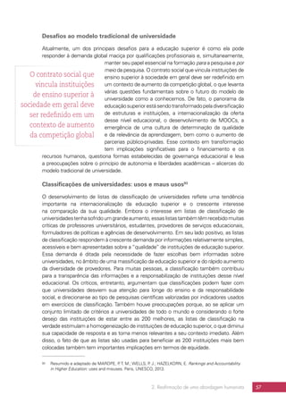 2. Reafirmação de uma abordagem humanista 57
Desafios ao modelo tradicional de universidade
Atualmente, um dos principais desafios para a educação superior é como ela pode
responder à demanda global maciça por qualificações profissionais e, simultaneamente,
manter seu papel essencial na formação para a pesquisa e por
meio da pesquisa. O contrato social que vincula instituições de
ensino superior à sociedade em geral deve ser redefinido em
um contexto de aumento da competição global, o que levanta
várias questões fundamentais sobre o futuro do modelo de
universidade como a conhecemos. De fato, o panorama da
educaçãosuperiorestásendotransformadopeladiversificação
de estruturas e instituições, a internacionalização da oferta
desse nível educacional, o desenvolvimento de MOOCs, a
emergência de uma cultura de determinação da qualidade
e da relevância da aprendizagem, bem como o aumento de
parcerias público-privadas. Esse contexto em transformação
tem implicações significativas para o financiamento e os
recursos humanos, questiona formas estabelecidas de governança educacional e leva
a preocupações sobre o princípio de autonomia e liberdades acadêmicas – alicerces do
modelo tradicional de universidade.
Classificações de universidades: usos e maus usos93
O desenvolvimento de listas de classificação de universidades reflete uma tendência
importante na internacionalização da educação superior e o crescente interesse
na comparação da sua qualidade. Embora o interesse em listas de classificação de
universidadestenhasofridoumgrandeaumento,essaslistastambémtêmrecebidomuitas
críticas de professores universitários, estudantes, provedores de serviços educacionais,
formuladores de políticas e agências de desenvolvimento. Em seu lado positivo, as listas
de classificação respondem à crescente demanda por informações relativamente simples,
acessíveis e bem apresentadas sobre a “qualidade” de instituições de educação superior.
Essa demanda é ditada pela necessidade de fazer escolhas bem informadas sobre
universidades, no âmbito de uma massificação da educação superior e do rápido aumento
da diversidade de provedores. Para muitas pessoas, a classificação também contribuiu
para a transparência das informações e a responsabilização de instituições desse nível
educacional. Os críticos, entretanto, argumentam que classificações podem fazer com
que universidades desviem sua atenção para longe do ensino e da responsabilidade
social, e direcionar-se ao tipo de pesquisas científicas valorizadas por indicadores usados
em exercícios de classificação. Também houve preocupações porque, ao se aplicar um
conjunto limitado de critérios a universidades de todo o mundo e considerando o forte
desejo das instituições de estar entre as 200 melhores, as listas de classificação na
verdade estimulam a homogeneização de instituições de educação superior, o que diminui
sua capacidade de resposta e as torna menos relevantes a seu contexto imediato. Além
disso, o fato de que as listas são usadas para beneficiar as 200 instituições mais bem
colocadas também tem importantes implicações em termos de equidade.
93	 Resumido e adaptado de MAROPE, P. T. M.; WELLS, P. J.; HAZELKORN, E. Rankings and Accountability
in Higher Education: uses and misuses. Paris, UNESCO, 2013.
O contrato social que
vincula instituições
de ensino superior à
sociedade em geral deve
ser redefinido em um
contexto de aumento
da competição global
 