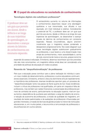 Repensar a educação • Rumo a um bem comum mundial?58
 O papel de educadores na sociedade de conhecimento
Tecnologias digitais não substituem professores94
O extraordinário aumento no volume de informações
e conhecimentos disponíveis requer uma abordagem
qualitativa a sua transmissão, sua difusão e sua
aquisição, em nível individual e coletivo. Considerando
o potencial de TIC, o professor deve ser um guia que
permite aos alunos, desde a infância e ao longo de suas
trajetórias de aprendizagem, se desenvolver e avançar
através do labirinto de conhecimentos em constante
expansão. Nessas circunstâncias, alguns previram
inicialmente que o magistério estava condenado a
desaparecer progressivamente. Tais vozes alegavam que
novas tecnologias digitais substituiriam gradualmente
os professores, o que levaria a uma disseminação mais
ampla de conhecimentos, maior acessibilidade e, acima
de tudo, economia de meios e recursos, graças à enorme
expansão do acesso à educação. Entretanto, devemos reconhecer que tais previsões
não são mais convincentes: um magistério efetivo ainda deve ser considerado uma
prioridade de políticas de educação em todos os países.
Reversão da “desprofissionalização” de professores
Para que a educação possa contribuir para a plena realização do indivíduo e para
um novo modelo de desenvolvimento, professores e outros educadores continuam
atores essenciais. Entretanto, embora o discurso dominante articule repetidamente
a importância dos professores, diversas tendências apontam para um processo de
“desprofissionalização”, tanto nos países do Norte quanto do Sul. Essas tendências
incluem o influxo de professores mal qualificados, em parte em resposta à falta de
professores, mas também por razões financeiras; a precarização de professores por
meio de contratos de ensino, particularmente na educação superior, nível em que
aumenta a dependência de auxiliares para satisfazer a carga de trabalho de ensino;
a redução da autonomia de professores; a erosão da qualidade do magistério, em
resultado de testes padronizados e de avaliações de professores influenciadas por
grandes interesses; a invasão de técnicas de gestão privada no interior de instituições
educacionais; e, em muitos países, a lacuna entre a remuneração de professores e
de profissionais em outros setores.
94	 Resumido e adaptado de HADDAD, G.Teaching: a profession with a future. Worlds of Education, n. 159, 2012.
O professor deve ser
um guia que permite
aos alunos, desde a
infância e ao longo
de suas trajetórias
de aprendizagem, se
desenvolver e avançar
através do labirinto
de conhecimentos em
constante expansão.
 