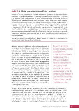 2. Reafirmação de uma abordagem humanista 59
Quadro 13. Na Finlândia, professores altamente qualificados e respeitados
Segundo o Programa Internacional de Avaliação de Estudantes (Programme for International Student
Assessment – PISA) da Organização para a Cooperação e Desenvolvimento Econômico (OCDE), a Finlândia
é um dos países com os melhores escores em leitura, matemática e ciência em estudantes na faixa dos
15 anos de idade. Embora esse sucesso possa ser atribuído a muitos fatores, ele é devido, sobretudo,
aos professores altamente qualificados, com formação profissional e respeitados do país. Na Finlândia, o
magistério é uma carreira de prestígio e a sociedade finlandesa deposita grande confiança na educação
e nos professores. Eles são altamente qualificados (um emprego em tempo integral requer pelo menos
um diploma de mestrado) e a seleção profissional é um processo rigoroso em que somente os melhores
candidatos são escolhidos para a formação. Os professores são altamente competentes em termos de
conhecimento do conteúdo e em pedagogia, além de serem especialistas acadêmicos autônomos e
habituados à reflexão.
Fonte: NIEMI, H.; TOOM, A.; KALLIONIEMI, A. (Eds.). Miracle of Education: the principles and practices of teaching and
learning in Finnish schools. Rotterdam: Sense Publishers, 2012.
Portanto, devemos repensar o conteúdo e os objetivos da
educação e da formação de professores. Eles devem ser
formados para facilitar a aprendizagem, compreender a
diversidade, ser inclusivos e desenvolver competências para
viver juntos e para proteger e melhorar o meio ambiente.
Devem promover ambientes respeitosos e seguros em
sala de aula, estimular a autoestima e a autonomia, além
de utilizar um amplo leque de estratégias pedagógicas e
didáticas. Devem se relacionar de forma construtiva com
pais e comunidades. Precisam, ainda, trabalhar em equipe
com outros professores, em benefício de toda a escola.
Deveriam conhecer seus alunos e suas famílias e ser capazes
de relacionar o ensino a seus contextos específicos. Devem
ser capazes de escolher pontos relevantes de conteúdo
e utilizá-los de forma produtiva no desenvolvimento de
competências. Deveriam usar a tecnologia, juntamente com
outros materiais, como instrumentos para a aprendizagem.
Professores devem ser estimulados a continuar a aprender e
a evoluir profissionalmente.
Também devemos oferecer aos professores condições mais atraentes, motivadoras
e estáveis de vida e trabalho, incluindo salários e perspectivas de carreira. Isso
é essencial para evitar uma perigosa perda de interesse, que fragiliza o que
consideramos uma das mais importantes profissões de base. As missões e as
carreiras de professores devem ser constantemente reexaminadas e reconsideradas
à luz de novas exigências e novos desafios para a educação em um mundo
globalizado em constante transformação. Para esse fim, a formação de professores
Também devemos
oferecer aos professores
condições mais
atraentes, motivadoras
e estáveis de vida e
trabalho, incluindo
salários e perspectivas
de carreira. Isso é
essencial para evitar
uma perigosa perda de
interesse, que fragiliza o
que consideramos uma
das mais importantes
profissões de base.
 