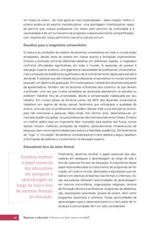 Repensar a educação • Rumo a um bem comum mundial?60
em todos os níveis – do mais geral ao mais especializado – deve integrar melhor a
própria essência do espírito transdisciplinar: uma abordagem interdisciplinar capaz
de permitir que nossos professores nos levem pelo caminho da criatividade e à
racionalidade e de um humanismo de progresso e desenvolvimento compartilhados,
com respeito por nosso patrimônio natural e cultural comum.
Desafios para o magistério universitário
O status e as condições de trabalho de docentes universitários em todo o mundo estão
ameaçados, devido tanto ao acesso em massa quanto a limitações orçamentárias.
Embora a profissão enfrente diferentes desafios em diferentes regiões, o magistério
confronta dificuldades significativas em todo o mundo. A expansão do acesso à
educação superior produziu uma gigantesca necessidade de professores universitários,
mas a produção de acadêmicos qualificados não é suficientemente rápida para atender à
demanda. É possível que até metade dos professores universitários no mundo somente
possuam um diploma de graduação. Em muitos países, metade dos docentes está perto
da aposentadoria. Também não há doutores suficientes para substituir os que deixam
a profissão, uma vez que muitos candidatos ao doutorado abandonam os estudos ou
preferem trabalhar fora da universidade, devido à compensação inadequada por seu
trabalho. Em muitos países da América Latina, até 80% dos docentes universitários
trabalham em regime de tempo parcial, fenômeno que enfraquece a qualidade do
ensino, uma vez que os professores não podem devotar toda a sua atenção ao ensino,
para não mencionar a pesquisa. Mais ainda, nos últimos anos, desenvolveu-se um
mercado acadêmico global, no qual professores são internacionalmente móveis. Embora
um melhor salário seja um importante fator motivador para explicar tais fluxos, outros
fatores incluem melhores condições de trabalho, particularmente infraestruturas de
pesquisa, bem como oportunidades para avanço e liberdade acadêmica. Os fenômenos
de “fuga” e “circulação” de cérebros, considerados em maior detalhe a seguir, desafiam
a formulação de políticas e o provimento na educação superior.
Educadores fora do setor formal
Finalmente, devemos lembrar o papel essencial dos edu-
cadores em assegurar a aprendizagem ao longo da vida e
fora de sistemas formais de educação. A importância desse
papel está evidenciada no crescimento de programas de for-
mação, em todo o mundo, destinados a educadores que tra-
balham em diversos ambientes não formais e informais. Es-
ses educadores oferecem oportunidades de aprendizagem
em centros comunitários, organizações religiosas, centros
de formação técnica e profissional, programas de alfabetiza-
ção, associações voluntárias, grupos de jovens, bem como
programas esportivos e artísticos. Essas oportunidades de
aprendizagem para o desenvolvimento e o bem-estar de in-
divíduos e comunidades têm um valor considerável.
Devemos lembrar
o papel essencial
dos educadores
em assegurar a
aprendizagem ao
longo da vida e fora
de sistemas formais
de educação.
 