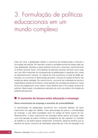 Repensar a educação • Rumo a um bem comum mundial?62
3. Formulação de políticas
educacionais em um
mundo complexo
Cada vez mais, a globalização desafia a autonomia de Estados-nação e dificulta a
formulação de políticas. Por exemplo, embora a atividade econômica esteja cada vez
mais globalizada, decisões e ações políticas continuam a acontecer essencialmente
no âmbito nacional. Assim, formuladores de políticas nacionais verificam que é cada
vez mais difícil responder às consequências da globalização e regulá-las com vistas
ao desenvolvimento nacional. O impacto da crise econômica mundial de 2008, por
exemplo, ou o aumento no desemprego de jovens, inclusive em países do Norte, são
evidências dessa realidade. Da mesma forma, o aumento da mobilidade de alunos e
trabalhadores através de fronteiras, novos padrões de circulação de cérebros e novas
formas de engajamento cívico trazem novos desafios para a formulação nacional de
políticas. Nesta seção, consideramos exemplos de como isso afeta a formulação de
políticas educacionais.
 O aumento da lacuna entre educação e emprego
Baixo crescimento do emprego e aumento da vulnerabilidade
A intensificação da globalização econômica tem produzido padrões de baixo
crescimento de vagas de trabalho, maior desemprego de jovens e vulnerabilidade
do emprego, o que afeta sociedades tanto em países do Norte quanto do Sul.
Recentemente, o baixo crescimento de empregos afetou partes da Europa, onde
uma nova geração de jovens enfrenta a perspectiva de não ingressar no mercado
de trabalho ou de fazê-lo apenas tardiamente. Entretanto, devemos lembrar que os
desafios de ajustar conjuntos de habilidades adquiridas por meio da educação e da
 