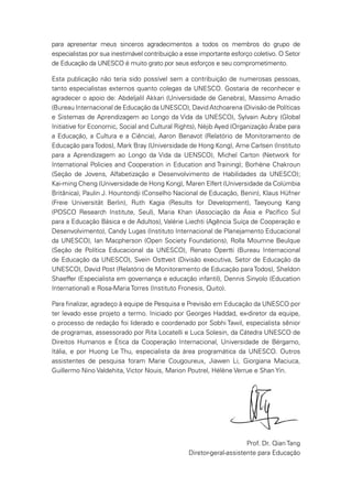 para apresentar meus sinceros agradecimentos a todos os membros do grupo de
especialistas por sua inestimável contribuição a esse importante esforço coletivo. O Setor
de Educação da UNESCO é muito grato por seus esforços e seu comprometimento.
Esta publicação não teria sido possível sem a contribuição de numerosas pessoas,
tanto especialistas externos quanto colegas da UNESCO. Gostaria de reconhecer e
agradecer o apoio de: Abdeljalil Akkari (Universidade de Genebra), Massimo Amadio
(Bureau Internacional de Educação da UNESCO), David Atchoarena (Divisão de Políticas
e Sistemas de Aprendizagem ao Longo da Vida da UNESCO), Sylvain Aubry (Global
Initiative for Economic, Social and Cultural Rights), Néjib Ayed (Organização Árabe para
a Educação, a Cultura e a Ciência), Aaron Benavot (Relatório de Monitoramento de
Educação paraTodos), Mark Bray (Universidade de Hong Kong), Arne Carlsen (Instituto
para a Aprendizagem ao Longo da Vida da UENSCO), Michel Carton (Network for
International Policies and Cooperation in Education and Training); Borhène Chakroun
(Seção de Jovens, Alfabetização e Desenvolvimento de Habilidades da UNESCO);
Kai-ming Cheng (Universidade de Hong Kong), Maren Elfert (Universidade da Colúmbia
Britânica), Paulin J. Hountondji (Conselho Nacional de Educação, Benin), Klaus Hüfner
(Freie Universität Berlin), Ruth Kagia (Results for Development), Taeyoung Kang
(POSCO Research Institute, Seul), Maria Khan (Associação da Ásia e Pacífico Sul
para a Educação Básica e de Adultos), Valérie Liechti (Agência Suíça de Cooperação e
Desenvolvimento), Candy Lugas (Instituto Internacional de Planejamento Educacional
da UNESCO), Ian Macpherson (Open Society Foundations), Rolla Moumne Beulque
(Seção de Política Educacional da UNESCO), Renato Opertti (Bureau Internacional
de Educação da UNESCO), Svein Osttveit (Divisão executiva, Setor de Educação da
UNESCO), David Post (Relatório de Monitoramento de Educação paraTodos), Sheldon
Shaeffer (Especialista em governança e educação infantil), Dennis Sinyolo (Education
International) e Rosa-Maria Torres (Instituto Fronesis, Quito).
Para finalizar, agradeço à equipe de Pesquisa e Previsão em Educação da UNESCO por
ter levado esse projeto a termo. Iniciado por Georges Haddad, ex-diretor da equipe,
o processo de redação foi liderado e coordenado por Sobhi Tawil, especialista sênior
de programas, assessorado por Rita Locatelli e Luca Solesin, da Cátedra UNESCO de
Direitos Humanos e Ética da Cooperação Internacional, Universidade de Bérgamo,
Itália, e por Huong Le Thu, especialista da área programática da UNESCO. Outros
assistentes de pesquisa foram Marie Cougoureux, Jiawen Li, Giorgiana Maciuca,
Guillermo Nino Valdehita, Victor Nouis, Marion Poutrel, Hélène Verrue e Shan Yin.
Prof. Dr. Qian Tang
Diretor-geral-assistente para Educação
 