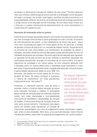 3. Formulação de políticas educacionais em um mundo complexo 63
formação e a demanda do mercado de trabalho não são novas.95
Também devemos
notar que, embora o desemprego de jovens assinale uma defasagem entre educação,
formação e emprego, ele também está ligado a escolhas de política econômica e a
responsabilidades políticas. No entanto, as tendências atuais de emprego questionam
o antigo vínculo entre educação formal e emprego; foi com base nesse vínculo que
o discurso e a prática internacional de desenvolvimento há muito racionalizaram o
investimento em capital humano.
Aumento da frustração entre os jovens
O fato de que empregos apropriados estejam se tornando mais escassos provoca cada
vez mais frustração entre famílias e jovens graduados em todo o mundo. O aumento
do nível educacional dos jovens – e dos trabalhadores de forma mais geral – leva a
uma maior competição por vagas. Em muitos países do Sul, em particular, a entrada
de grandes números de jovens em um mercado de trabalho restrito, frequentemente
os primeiros de suas comunidades a se beneficiarem da ampliação do acesso à
educação, exacerba a distância entre as aspirações criadas pela educação formal e as
realidades da escassez de empregos. Números significativos daqueles que ingressam
na educação formal pela primeira vez já não colherão os benefícios esperados das
qualificações educacionais: emprego e a promessa de um futuro melhor. Em alguns
segmentos da sociedade e em certos países, há uma crescente desilusão com
a educação como um veículo efetivo para a mobilidade social ascendente e maior
bem-estar. A esperança de ascensão social, instigada pela expansão maciça do acesso
a oportunidades educacionais desde os anos 1990, tem
diminuído, não apenas em muitos países do Sul como
também do Norte. Os jovens começam a questionar
o “retorno do investimento” em rotas educacionais
tradicionalmente de “alto status”.96
Entretanto, é importante examinar mais de perto e
entender melhor a dinâmica dessa transição de jovens
entre educação, formação e trabalho. A prolongação
desse período de transição pode ser atribuída a diversas
razões, nem todas relacionadas à incompatibilidade
entre perfis de habilidades e necessidades do mercado
de trabalho. Embora esse tempo de transição possa ser
visto como economicamente “improdutivo”, para alguns
jovens ele também pode representar um período de
importantes aprendizagens, por meio de engajamento social, voluntariado, viagens,
lazer, artes e outras atividades. Além disso, uma juventude educada, mesmo fora do
mercado de trabalho, pode estar na vanguarda do engajamento civil, social e político.
95	 Ver, por exemplo: BLAUG, M. The rate of return on investment in education in Great Britain. The
Manchester School, v. 33, 1965.
96	 FACER, K. Learning futures: education, technology and social challenges. New York: Routledge, 2011.
Em alguns segmentos
da sociedade e em
certos países, há uma
crescente desilusão
com a educação como
um veículo efetivo para
a mobilidade social
ascendente e maior
bem-estar.
 