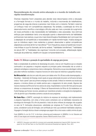 Repensar a educação • Rumo a um bem comum mundial?64
Reconsideração do vínculo entre educação e o mundo do trabalho em
rápida transformação
Diversas respostas foram propostas para abordar esse descompasso entre a educação
e a formação formais e o mundo do trabalho, incluindo a reconversão de trabalhadores,
programas de segunda chance e parcerias mais fortes com a indústria. Também notamos
um enfoque maior em competências adaptativas. Na verdade, a aceleração do ritmo do
desenvolvimento científico e tecnológico dificulta cada vez mais a previsão do surgimento
de novas profissões e das necessidades de habilidades a elas associadas. Isso estimula
esforços para estabelecer tanto uma educação quanto o desenvolvimento de habilidades
profissionaismaisreativos,oqueincluimaiordiversificaçãoeflexibilidade,bemcomopermite
a adaptação de competências a necessidades em rápida transformação. Implica assegurar
que os indivíduos sejam mais resilientes e possam desenvolver e aplicar competências
adaptativasacarreirasdeformamaisefetiva.97
Comfrequência,essascompetênciasincluem
mais ênfase no que foi chamado, de forma variável, “habilidades transferíveis”, “habilidades
do século XXI” e “habilidades não cognitivas”, incluindo comunicação, alfabetização digital,
resolução de problemas, trabalho em equipe e empreendedorismo.
Quadro 14. Reforçar a promoção de oportunidades de emprego para jovens
Dada a complexidade do problema de desemprego de jovens, nota-se com frequência que as soluções
continuarão a ser pequenas e marginais enquanto as principais partes interessadas não se unirem e
adotarem estratégias e compromissos claros e abrangentes. Demonstrou-se que essa abordagem coletiva
para obter melhores resultados e impactos funciona em vários tipos de indústrias e geografias diversas.
Na África do Sul, onde dois em cada três jovens com idades entre 18 e 28 anos estão desempregados, o
Harambee – Acelerador de Emprego Jovem ajuda um grupo selecionado de jovens sul-africanos de baixa
renda a “fazer a ponte” para seu primeiro emprego no setor privado. Embora no momento sua escala seja
pequena, a iniciativa oferece um modelo positivo para o engajamento do setor privado. Algumas das
maiores empresas da África do Sul nos setores de varejo, hospitalidade e turismo têm feito parcerias para
oferecer os compromissos de emprego. O Banco de Desenvolvimento da África do Sul estabeleceu um
Fundo Emprego que fornece recursos, pareados por investidores privados e cotizações de empregadores,
a fim de permitir que o Harambee aumente a escala de seus programas.
Na Costa Rica, a CAMTIC, associação da indústria de empresas de tecnologia, está implementando
o programa Especialista, com vistas a formar jovens vulneráveis com as habilidades necessárias de
tecnologia de informação (TI) a fim de preencher o hiato de vários milhares de empregos não ocupados
no setor de TI. Instituições educacionais, subsidiadas por empresas de TI como Cisco, Microsoft e
outras, conceberam cursos de formação, com certificado por nível, que combinam habilidades subjetivas,
linguagem e formação técnica e levam a empregos que pagam três a cinco vezes o salário mínimo do país.
Fonte: BANERJI, A. et al. An ‘E.Y.E.’ to the future: enhancing youth employment. In: BANERJI, A. et al. Education and
skills 2.0: new targets and innovative approaches. Geneva: World Economic Forum, 2014.
97	 UNESCO. Education and skills for inclusive and sustainable development beyond 2015: thematic think
piece for the UN Task Team on the Post-2015 International Development Agenda. Paris, 2011.
 
