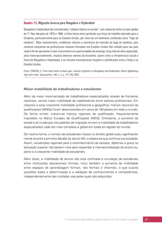 3. Formulação de políticas educacionais em um mundo complexo 67
Quadro 15. Migração inversa para Bangalore e Hyderabad
Bangalore e Hyderabad são consideradas “cidades líderes no mundo”, com status de nicho no setor global
de TI. Nas décadas de 1970 e 1980, a Índia temia estar perdendo sua força de trabalho educada para o
Ocidente, particularmente para os Estados Unidos, por meio de um fenômeno conhecido como “fuga de
cérebros”. Mais recentemente, evidências indicam a ocorrência da inversão da fuga de cérebros, pois
números crescentes de profissionais indianos formados nos Estados Unidos têm voltado para seu país
natal a fim de aproveitar o novo crescimento e as oportunidades de emprego. Essa mão de obra capacitada,
ativa transnacionalmente, impacta diversos setores da economia, assim como a infraestrutura social e
física de Bangalore e Hyderabad, e os vínculos transnacionais forjados e solidificados entre a Índia e os
Estados Unidos.
Fonte: CHACKO, E. From brain drain to brain gain: reverse migration to Bangalore and Hyderabad, India’s globalizing
high tech cities. GeoJournal, v. 68, n. 2, p. 131-140, 2007.
Maior mobilidade de trabalhadores e estudantes
Além da maior movimentação de trabalhadores especializados através de fronteiras
nacionais, vemos maior mobilidade de trabalhadores entre setores profissionais. Em
resposta a essa crescente mobilidade profissional e geográfica, marcos nacionais de
qualificações (MNQs) foram desenvolvidos em cerca de 140 países em todo o mundo.
De forma similar, criaram-se marcos regionais de qualificação, frequentemente
inspirados no Marco Europeu de Qualificações (MEQ). Entretanto, o aumento de
escala e as mudanças nos padrões de migração tornam a mobilidade de trabalhadores
especializados cada vez mais complexa e global em todas as regiões do mundo.
Da mesma forma, o número de estudantes móveis no âmbito global subiu significante-
mente durante a primeira década do século XXI, e espera-se que continue sua escalada.
Assim, convenções regionais para o reconhecimento de estudos, diplomas e graus na
educação superior não bastam mais para responder à internacionalização do ensino su-
perior e à crescente mobilidade de estudantes.
Além disso, a mobilidade de alunos não está confinada à circulação de estudantes
entre instituições educacionais formais; inclui também o aumento da mobilidade
entre espaços de aprendizagem formais, não formais e informais, o que suscita
questões sobre a determinação e a validação de conhecimentos e competências,
independentemente das múltiplas vias pelas quais são adquiridos.
 