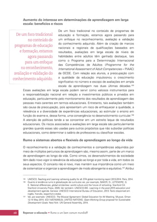 Repensar a educação • Rumo a um bem comum mundial?68
Aumento do interesse em determinações de aprendizagem em larga
escala: benefícios e riscos
De um foco tradicional no conteúdo de programas de
educação e formação, estamos agora passando para
um enfoque no reconhecimento, avaliação e validação
do conhecimento adquirido. Além da criação de marcos
nacionais e regionais de qualificações baseados em
resultados, avaliações em larga escala de níveis de
habilidades entre adultos têm ganhado destaque, tais
como o Programa para a Determinação Internacional
das Competências de Adultos (Programme for the
International Assessment of Adult Competencies – PIAAC)
da OCDE. Com relação aos alunos, a preocupação com
a qualidade da educação impulsionou o crescimento
significativo no número e escopo de avaliações em ampla
escala da aprendizagem nas duas últimas décadas.105
Essas avaliações em larga escala podem servir como valiosos instrumentos para
a responsabilização nacional em relação a investimentos públicos e privados em
educação, particularmente pelo monitoramento dos resultados de aprendizagem das
pessoas mais carentes em termos educacionais. Entretanto, tais avaliações também
são causa de preocupação, pois apresentam um risco de enfraquecer a qualidade, a
relevância e a diversidade de experiências educacionais, ao estimular o ensino em
função do exame e, dessa forma, uma convergência no desenvolvimento curricular.106
A atenção de políticas tende a se concentrar em um estreito leque de resultados
educacionais. Os riscos associados a avaliações em larga escala são particularmente
grandes quando essas são usadas para outros propósitos que não subsidiar políticas
educacionais, como determinar o salário de professores ou classificar escolas.
Rumo a sistemas abertos e flexíveis de aprendizagem ao longo da vida
O reconhecimento e a validação de conhecimentos e competências adquiridos por
meio de múltiplos percursos de aprendizagem são, mesmo assim, parte de um marco
de aprendizagem ao longo da vida. Como vimos, os desenvolvimentos da sociedade
têm dado novo vigor à relevância da educação ao longo e por toda a vida, em todos os
seus aspectos. O conceito não é novo, mas mantém sua importância como um meio
de sistematizar e organizar a aprendizagem de modo abrangente e equitativo.107
Atribui
105	 UNESCO.Teaching and Learning: achieving quality for all. EFA global monitoring report 2013-2014. Paris, 2014.
106	 Quanto à tendência rumo à globalização de currículos ver, por exemplo, BAKER, D.; LETENDRE, G.
K. National differences, global similarities: world culture and the future of schooling. Stanford CA:
Stanford University Press, 2005. Ver também: UNESCO-IBE. Learning in the post-2015 education and
development agenda. Geneva: UNESCO International Bureau of Education, 2013. Texto disponível em
inglês, francês, espanhol e árabe.
107	 Ver, por exemplo: UNESCO. The Muscat Agreement: Global Education for All Meeting. Muscat, Oman
12-14 May 2014, (ED-14/EFA/ME/3); UNITED NATIONS. Open Working Group proposal for Sustainable
Development Goals. New York: UN General Assembly, 2014.
De um foco tradicional
no conteúdo de
programas de educação
e formação, estamos
agora passando
para um enfoque
no reconhecimento,
avaliação e validação do
conhecimento adquirido.
 