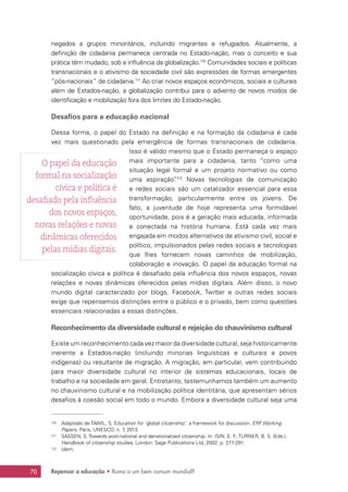 Repensar a educação • Rumo a um bem comum mundial?70
negados a grupos minoritários, incluindo migrantes e refugiados. Atualmente, a
definição de cidadania permanece centrada no Estado-nação, mas o conceito e sua
prática têm mudado, sob a influência da globalização.110
Comunidades sociais e políticas
transnacionais e o ativismo da sociedade civil são expressões de formas emergentes
“pós-nacionais” de cidadania.111
Ao criar novos espaços econômicos, sociais e culturais
além de Estados-nação, a globalização contribui para o advento de novos modos de
identificação e mobilização fora dos limites do Estado-nação.
Desafios para a educação nacional
Dessa forma, o papel do Estado na definição e na formação da cidadania é cada
vez mais questionado pela emergência de formas transnacionais de cidadania.
Isso é válido mesmo que o Estado permaneça o espaço
mais importante para a cidadania, tanto “como uma
situação legal formal e um projeto normativo ou como
uma aspiração”.112
Novas tecnologias de comunicação
e redes sociais são um catalizador essencial para essa
transformação, particularmente entre os jovens. De
fato, a juventude de hoje representa uma formidável
oportunidade, pois é a geração mais educada, informada
e conectada na história humana. Está cada vez mais
engajada em modos alternativos de ativismo civil, social e
político, impulsionados pelas redes sociais e tecnologias
que lhes fornecem novas caminhos de mobilização,
colaboração e inovação. O papel da educação formal na
socialização cívica e política é desafiado pela influência dos novos espaços, novas
relações e novas dinâmicas oferecidos pelas mídias digitais. Além disso, o novo
mundo digital caracterizado por blogs, Facebook, Twitter e outras redes sociais
exige que repensemos distinções entre o público e o privado, bem como questões
essenciais relacionadas a essas distinções.
Reconhecimento da diversidade cultural e rejeição do chauvinismo cultural
Existe um reconhecimento cada vez maior da diversidade cultural, seja historicamente
inerente a Estados-nação (incluindo minorias linguísticas e culturais e povos
indígenas) ou resultante de migração. A migração, em particular, vem contribuindo
para maior diversidade cultural no interior de sistemas educacionais, locais de
trabalho e na sociedade em geral. Entretanto, testemunhamos também um aumento
no chauvinismo cultural e na mobilização política identitária, que apresentam sérios
desafios à coesão social em todo o mundo. Embora a diversidade cultural seja uma
110	 Adaptado de TAWIL, S. Education for ‘global citizenship’: a framework for discussion. ERF Working
Papers. Paris, UNESCO, n. 7, 2013.
111	 SASSEN, S. Towards post-national and denationalized citizenship. In: ISIN, E. F.; TURNER, B. S. (Eds.).
Handbook of citizenship studies, London: Sage Publications Ltd, 2002. p. 277-291.
112	 Idem.
O papel da educação
formal na socialização
cívica e política é
desafiado pela influência
dos novos espaços,
novas relações e novas
dinâmicas oferecidos
pelas mídias digitais.
 