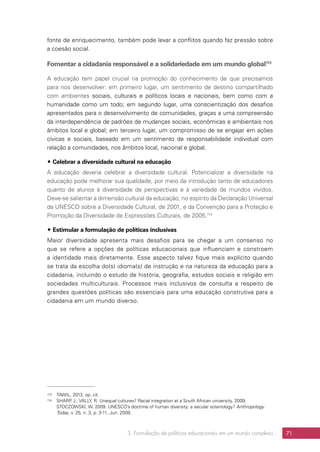 3. Formulação de políticas educacionais em um mundo complexo 71
fonte de enriquecimento, também pode levar a conflitos quando faz pressão sobre
a coesão social.
Fomentar a cidadania responsável e a solidariedade em um mundo global113
A educação tem papel crucial na promoção do conhecimento de que precisamos
para nos desenvolver: em primeiro lugar, um sentimento de destino compartilhado
com ambientes sociais, culturais e políticos locais e nacionais, bem como com a
humanidade como um todo; em segundo lugar, uma conscientização dos desafios
apresentados para o desenvolvimento de comunidades, graças a uma compreensão
da interdependência de padrões de mudanças sociais, econômicas e ambientais nos
âmbitos local e global; em terceiro lugar, um compromisso de se engajar em ações
cívicas e sociais, baseado em um sentimento de responsabilidade individual com
relação a comunidades, nos âmbitos local, nacional e global.
## Celebrar a diversidade cultural na educação
A educação deveria celebrar a diversidade cultural. Potencializar a diversidade na
educação pode melhorar sua qualidade, por meio da introdução tanto de educadores
quanto de alunos à diversidade de perspectivas e à variedade de mundos vividos.
Deve-se salientar a dimensão cultural da educação, no espírito da Declaração Universal
da UNESCO sobre a Diversidade Cultural, de 2001, e da Convenção para a Proteção e
Promoção da Diversidade de Expressões Culturais, de 2005.114
## Estimular a formulação de políticas inclusivas
Maior diversidade apresenta mais desafios para se chegar a um consenso no
que se refere a opções de políticas educacionais que influenciam e constroem
a identidade mais diretamente. Esse aspecto talvez fique mais explícito quando
se trata da escolha do(s) idioma(s) de instrução e na natureza da educação para a
cidadania, incluindo o estudo de história, geografia, estudos sociais e religião em
sociedades multiculturais. Processos mais inclusivos de consulta a respeito de
grandes questões políticas são essenciais para uma educação construtiva para a
cidadania em um mundo diverso.
113	 TAWIL, 2013, op. cit.
114	 SHARP, J.; VALLY, R. Unequal cultures? Racial integration at a South African university, 2009;
STOCZOWSKI, W. 2009. UNESCO’s doctrine of human diversity: a secular soteriology? Anthropology
Today, v. 25, n. 3, p. 3-11, Jun. 2009.
 