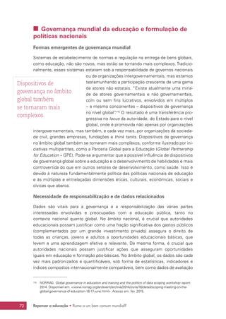 Repensar a educação • Rumo a um bem comum mundial?72
 Governança mundial da educação e formulação de
políticas nacionais
Formas emergentes de governança mundial
Sistemas de estabelecimento de normas e regulação na entrega de bens globais,
como educação, não são novos, mas estão se tornando mais complexos. Tradicio-
nalmente, esses sistemas estavam sob a responsabilidade de governos nacionais
ou de organizações intergovernamentais, mas estamos
testemunhando a participação crescente de uma gama
de atores não estatais. “Existe atualmente uma miría-
de de atores governamentais e não governamentais,
com ou sem fins lucrativos, envolvidos em múltiplos
– e mesmo concorrentes – dispositivos de governança
no nível global”.115
O resultado é uma transferência pro-
gressiva no locus da autoridade, do Estado para o nível
global, onde é promovida não apenas por organizações
intergovernamentais, mas também, e cada vez mais, por organizações da socieda-
de civil, grandes empresas, fundações e think tanks. Dispositivos de governança
no âmbito global também se tornaram mais complexos, conforme ilustrado por ini-
ciativas multipartites, como a Parceria Global para a Educação (Global Partnership
for Education – GPE). Pode-se argumentar que a possível influência de dispositivos
de governança global sobre a educação e o desenvolvimento de habilidades é mais
controvertida do que em outros setores de desenvolvimento, como saúde. Isso é
devido à natureza fundamentalmente política das políticas nacionais de educação
e às múltiplas e entrelaçadas dimensões éticas, culturais, econômicas, sociais e
cívicas que abarca.
Necessidade de responsabilização e de dados relacionados
Dados são vitais para a governança e a responsabilização das várias partes
interessadas envolvidas e preocupadas com a educação pública, tanto no
contexto nacional quanto global. No âmbito nacional, é crucial que autoridades
educacionais possam justificar como uma fração significativa dos gastos públicos
(complementados por um grande investimento privado) assegura o direito de
todas as crianças, jovens e adultos a oportunidades educacionais básicas, que
levem a uma aprendizagem efetiva e relevante. Da mesma forma, é crucial que
autoridades nacionais possam justificar ações que asseguram oportunidades
iguais em educação e formação pós-básicas. No âmbito global, os dados são cada
vez mais padronizados e quantificáveis, sob forma de estatísticas, indicadores e
índices compostos internacionalmente comparáveis, bem como dados de avaliação
115	 NORRAG. Global governance in education and training and the politics of data scoping workshop report.
2014. Disponível em: www.norrag.org/en/event/archive/2014/June/16/detail/scoping-meeting-on-the-
global-governance-of-education-16-17-june.html. Acesso em: fev. 2015.
Dispositivos de
governança no âmbito
global também
se tornaram mais
complexos.
 