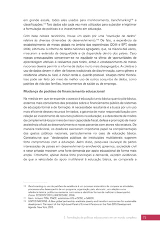 3. Formulação de políticas educacionais em um mundo complexo 73
em grande escala, todos eles usados para monitoramento, benchmarking116
e
classificações.117
Tais dados são cada vez mais utilizados para subsidiar e legitimar
a formulação de políticas e o investimento em educação.
Com base nesses raciocínios, houve um apelo por uma “revolução de dados”
relativa às diversas dimensões do desenvolvimento.118
De fato, a experiência de
estabelecimento de metas globais no âmbito das experiências ODM e EPT, desde
2000, estimulou o informe de dados nacionais agregados, que, na maioria das vezes,
mascaram a extensão da desigualdade e da disparidade dentro dos países. Caso
nossas preocupações concentram-se na equidade na oferta de oportunidades de
aprendizagem efetivas e relevantes para todos, então o estabelecimento de metas
nacionais deveria permitir o informe de dados muito mais desagregados. A coleta e o
uso de dados devem ir além de fatores tradicionais de discriminação, como gênero e
residência urbana ou rural, e incluir renda e, quando possível, situação como minoria.
Isso pode ser feito por meio de melhor uso de outros conjuntos de dados, como
padrões de vida das famílias, levantamentos de saúde ou de emprego.
Mudança de padrões de financiamento educacional
Na medida em que se expande o acesso à educação tanto básica quanto pós-básica,
estamos mais conscientes das pressões sobre o financiamento público de sistemas
de educação formal e de formação. A necessidade resultante é a busca por um uso
mais eficiente desses recursos limitados; a garantia de maior responsabilização com
relação ao investimento de recursos públicos na educação; e a descoberta de modos
de complementá-los por meio de maior capacidade fiscal, defesa e promoção de maior
assistência oficial ao desenvolvimento e novas parcerias com atores não estatais. De
maneira tradicional, os doadores exerceram importante papel na complementação
dos gastos públicos nacionais, particularmente no caso da educação básica.
Constatou-se que “declarações públicas de instituições multilaterais sugerem
forte compromisso com a educação. Além disso, pesquisas (surveys) de partes
interessadas de países em desenvolvimento envolvendo governos, sociedade civil
e setor privado mostram uma forte demanda por apoio educacional de forma mais
ampla. Entretanto, apesar dessa forte priorização e demanda, existem evidências
de que a velocidade do apoio multilateral à educação básica, se comparada a
116	 Benchmarking ou uso de padrões de excelência é um processo sistemático de comparar as atividades,
processos e/ou desempenho de um programa, organização, país, aluno etc., em relação a uma
referência teórica, política ou existente, com vistas a identificar formas de melhorar o desempenho.
(Fonte: CEDEFOP, 2011) (UNESCO-IBE, 2016)
117	 Idem. Incluem PISA, PIACC, estatísticas UIS e OCDE, e SABER.
118	 UNITED NATIONS. A New global partnership: eradicate poverty and transform economies for sustainable
development. The report of the High-Level Panel of Eminent Persons on the Post-2015 Development
Agenda. New York, 2013.
 