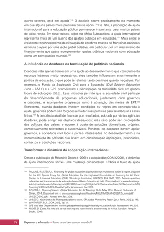Repensar a educação • Rumo a um bem comum mundial?74
outros setores, está em queda”.119
O declínio ocorre precisamente no momento
em que alguns países mais precisam desse apoio.120
De fato, a proporção de ajuda
internacional para a educação pública permanece importante para muitos países
de baixa renda. Em nove países, todos na África Subsaariana, a ajuda internacional
representa mais de um quarto dos gastos públicos em educação.121
Mais ainda: o
crescente reconhecimento da circulação de cérebros através de fronteiras nacionais
estimula o apelo por uma ação global coletiva, em particular por um mecanismo de
financiamento que possa complementar gastos públicos nacionais com educação
como um bem público mundial.122
A influência de doadores na formulação de políticas nacionais
Doadores não apenas fornecem uma ajuda ao desenvolvimento que complementa
recursos internos muito necessários; eles também influenciam enormemente a
política de educação, o que pode ter efeitos tanto positivos quanto negativos. Por
exemplo, o Fundo da Sociedade Civil para a Educação (Civil Society Education
Fund – CSEF) e a GPE promoveram a participação da sociedade civil em grupos
locais de educação (GLE). Essa iniciativa permite que a sociedade civil participe
do desenvolvimento de programas educacionais, juntamente com governos
e doadores, e acompanhe progressos rumo à obtenção das metas da EPT.123
Entretanto, quando doadores impõem condições ou regras em contrapartida à
ajuda, governos podem ser forçados a mudar suas políticas para se adequar a essas
linhas.124
A tendência atual de financiar por resultados, adotada por várias agências
doadoras, pode atingir os objetivos desejados; mas isso pode ser discrepante
das políticas dos países e ocorrer à custa de soluções domésticas, próprias,
contextualmente relevantes e sustentáveis. Portanto, os doadores devem apoiar
governos, a sociedade civil local e partes interessadas no desenvolvimento e na
implementação de políticas que levem em consideração aspirações, prioridades,
contextos e condições nacionais.
Transformar a dinâmica da cooperação internacional
Desde a publicação do Relatório Delors (1996) e a adoção dos ODM (2000), a dinâmica
da ajuda internacional sofreu uma mudança considerável. Embora o fluxo da ajuda
119	 PAULINE, R.; STEER, L. Financing for global education opportunities for multilateral action: a report prepared
for the UN Special Envoy for Global Education for the High-level Roundtable on Learning for All. Paris:
Center for Universal Education (CUE) / Brookings Institution, UNESCO EFA GMR, 2013. Aborda questões
referentes ao financiamento da educação básica (Basic Education at risk). Disponível em: www.brookings.
edu/~/media/research/files/reports/2013/09/financing%20global%20education/basic%20education%20
financing%20final%20%20webv2.pdf. Acesso em: fev. 2015.
120	 BOKOVA, I. Opening Speech. Global Education for All Meeting. 12-14 May 2014. Muscat, Sultanate of
Oman, 2014. Disponível em:  www.unesco.org/new/fileadmin/MULTIMEDIA/HQ/ED/ED_new/pdf/
UNESCO-DG.pdf. Acesso em: fev. 2015.
121	 UNESCO. Youth and skills: Putting education to work. EFA Global Monitoring Report 2012. Paris, 2012. p. 146.
122	 WINTHROP; BULLOCH, 2012, op. cit.
123	 GPE web site. Disponível em: www.globalpartnership.org/civil-society-education-fund. Acesso em: fev. 2015.
124	 MOYO, D. Dead Aid: why aid is not working and how there is another way for Africa. London: Penguin
Books, 2009.
 