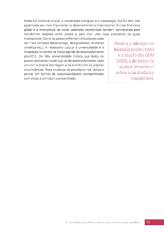 3. Formulação de políticas educacionais em um mundo complexo 75
Norte-Sul continue crucial, a cooperação triangular e a cooperação Sul-Sul têm tido
papel cada vez mais importante no desenvolvimento internacional. A crise financeira
global e a emergência de novas potências econômicas também contribuíram para
transformar relações entre países e para criar uma nova arquitetura da ajuda
internacional. Como os países enfrentam dificuldades cada
vez mais similares (desemprego, desigualdades, mudança
climática etc.), é necessário colocar a universalidade e a
integração no centro da futura agenda de desenvolvimento
pós-2015. De fato, universalidade implica que todos os
países precisarão mudar sua via de desenvolvimento, cada
um com a própria abordagem e de acordo com as próprias
circunstâncias. Essa mudança de paradigma nos obriga a
pensar em termos de responsabilidades compartilhadas
com vistas a um futuro compartilhado.
Desde a publicação do
Relatório Delors (1996)
e a adoção dos ODM
(2000), a dinâmica da
ajuda internacional
sofreu uma mudança
considerável.
 