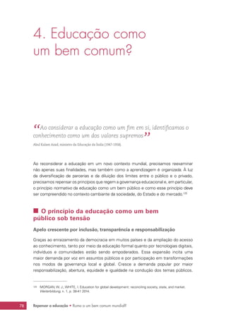 Repensar a educação • Rumo a um bem comum mundial?78
4. Educação como
um bem comum?
“ Ao considerar a educação como um fim em si, identificamos o
conhecimento como um dos valores supremos
”Abul Kalam Azad, ministro da Educação da Índia (1947-1958).
Ao reconsiderar a educação em um novo contexto mundial, precisamos reexaminar
não apenas suas finalidades, mas também como a aprendizagem é organizada. À luz
da diversificação de parcerias e da diluição dos limites entre o público e o privado,
precisamos repensar os princípios que regem a governança educacional e, em particular,
o princípio normativo da educação como um bem público e como esse princípio deve
ser compreendido no contexto cambiante da sociedade, do Estado e do mercado.125
 O princípio da educação como um bem
público sob tensão
Apelo crescente por inclusão, transparência e responsabilização
Graças ao enraizamento da democracia em muitos países e da ampliação do acesso
ao conhecimento, tanto por meio da educação formal quanto por tecnologias digitais,
indivíduos e comunidades estão sendo empoderados. Essa expansão incita uma
maior demanda por voz em assuntos públicos e por participação em transformações
nos modos de governança local e global. Cresce a demanda popular por maior
responsabilização, abertura, equidade e igualdade na condução dos temas públicos.
125	 MORGAN, W. J.; WHITE, I. Education for global development: reconciling society, state, and market.
Weiterbildung, n. 1, p. 38-41 2014.
 