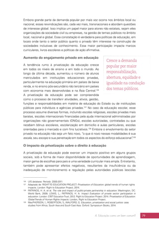 4. Educação como um bem comum? 79
Embora grande parte da demanda popular por mais voz ocorra nos âmbitos local ou
nacional, essas reivindicações são, cada vez mais, transnacionais e abordam questões
de interesse global. Isso implica um papel maior para atores não estatais, sejam eles
organizações da sociedade civil ou empresas, na gestão de temas públicos no âmbito
local, nacional e global. Essa constatação é verdadeira para políticas de educação, em
locais onde tanto o setor público quanto o privado têm interesse na construção de
sociedades inclusivas de conhecimento. Essa maior participação impacta marcos
curriculares, livros escolares e políticas de ação afirmativa.
Aumento do engajamento privado em educação
A tendência rumo à privatização da educação cresce
em todos os níveis de ensino e em todo o mundo. Ao
longo da última década, aumentou o número de alunos
matriculados em instituições educacionais privadas,
particularmente na educação primária em países de baixa
renda, e no ensino pós-secundário não terciário em países
com economia mais desenvolvidas e na Ásia Central.126
A privatização da educação pode ser compreendida
como o processo de transferir atividades, ativos, gestão,
funções e responsabilidades em matéria de educação do Estado ou de instituições
públicas para indivíduos e agências privadas.127
No caso da educação escolar, esse
processo assume diversas formas, incluindo escolas religiosas, escolas privadas mais
baratas, escolas internacionais financiadas pela ajuda internacional administradas por
organizações não governamentais (ONGs), escolas autorizadas, contratadas ou que
recebem bônus escolares, escolarização em domicílio e aulas particulares, escolas
orientadas para o mercado e com fins lucrativos.128
Embora o envolvimento do setor
privado na educação não seja um fato novo, “o que é novo nessas modalidades é sua
escala, seu escopo e sua penetração em todos os aspectos do esforço educacional”.129
O impacto da privatização sobre o direito à educação
A privatização da educação pode exercer um impacto positivo em alguns grupos
sociais, sob a forma de maior disponibilidade de oportunidades de aprendizagem,
maior gama de escolhas para pais e uma variedade curricular mais ampla. Entretanto,
também pode apresentar efeitos negativos, resultantes da insuficiência ou da
inadequação de monitoramento e regulação pelas autoridades públicas (escolas
126	 UIS database. Período: 2000-2011.
127	 Adaptado de: RIGHT TO EDUCATION PROJECT. Privatisation of Education: global trends of human rights
impacts. London: Right to Education Project, 2014.
128	 PATRINOS, H. A. et al. The role and impact of public-private partnership in education. Washington, DC:
World Bank, 2009; LEWIS, L.; PATRINOS, H. A. Impact Evaluation of private sector participation in
education. London: CfBT EducationTrust, 2012. Right to Education Project. 2014. Privatisation of Education:
Global Trends of Human Rights Impacts. London, Right to Education Project.
129	 MacPHERSON, I.; ROBERTSON, S.; WALFORD, G. Education, privatization and social justice: case
studies from Africa, South Asia and South East Asia. Oxford: Symposium Books, 2014.
Cresce a demanda
popular por maior
responsabilização,
abertura, equidade e
igualdade na condução
dos temas públicos.
 