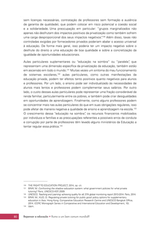 Repensar a educação • Rumo a um bem comum mundial?80
sem licenças necessárias, contratação de professores sem formação e ausência
de garantia de qualidade), que podem colocar em risco potencial a coesão social
e a solidariedade. Uma preocupação em particular: “grupos marginalizados não
apenas não desfrutam dos impactos positivos da privatização como também sofrem
uma carga desproporcional dos seus impactos negativos”.130
Além disso, taxas não
controladas exigidas por fornecedores privados poderiam abalar o acesso universal
à educação. De forma mais geral, isso poderia ter um impacto negativo sobre o
desfrute do direito a uma educação de boa qualidade e sobre a concretização da
igualdade de oportunidades educacionais.
Aulas particulares suplementares ou “educação na sombra” ou “paralela”, que
representam uma dimensão específica da privatização da educação, também estão
em ascensão em todo o mundo.131
Muitas vezes um sintoma do mau funcionamento
de sistemas escolares,132
aulas particulares, como outras manifestações da
educação privada, podem ter efeitos tanto positivos quanto negativos para alunos
e professores. Por um lado, o ensino pode ser individualizado às necessidades de
alunos mais lentos e professores podem complementar seus salários. Por outro
lado, o custo dessas aulas particulares pode representar uma fração considerável da
renda familiar, particularmente entre os pobres, e também pode criar desigualdades
em oportunidades de aprendizagem. Finalmente, como alguns professores podem
se concentrar mais nas aulas particulares do que em suas obrigações regulares, isso
pode afetar de maneira negativa a qualidade de ensino e aprendizagem na escola.133
O crescimento dessa “educação na sombra”, os recursos financeiros mobilizados
por indivíduos e famílias e as preocupações referentes a possíveis erros de conduta
e corrupção por parte de professores têm levado alguns ministérios da Educação a
tentar regular essa prática.134
130	 THE RIGHT TO EDUCATION PROJECT, 2014, op. cit.
131	 BRAY, M. Confronting the shadow education system: what government policies for what private
tutoring? Paris, UNESCO-IIEP, 2009.
132	 UNESCO. Teaching and Learning: achieving quality for all; EFA global monitoring report 2013-2014. Paris, 2014.
133	 BRAY, M.; KUO, O. Regulating private tutoring for public good: policy options for supplementary
education in Asia. Hong Kong: Comparative Education Research Centre and UNESCO Bangkok Office,
2014. (CERC Monograph Series in Comparative and International Education and Development, 10).
134	 Idem.
 