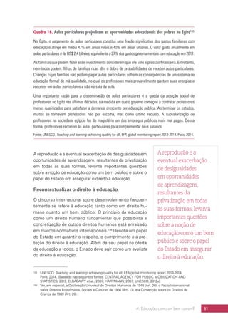 4. Educação como um bem comum? 81
Quadro 16. Aulas particulares prejudicam as oportunidades educacionais dos pobres no Egito135
No Egito, o pagamento de aulas particulares constitui uma fração significativa dos gastos familiares com
educação e atinge em média 47% em áreas rurais e 40% em áreas urbanas. O valor gasto anualmente em
aulas particulares é de US$ 2,4 bilhões, equivalente a 27% dos gastos governamentais com educação em 2011.
As famílias que podem fazer esse investimento consideram que ele vale a pressão financeira. Entretanto,
nem todos podem: filhos de famílias ricas têm o dobro de probabilidades de receber aulas particulares.
Crianças cujas famílias não podem pagar aulas particulares sofrem as consequências de um sistema de
educação formal de má qualidade, no qual os professores mais provavelmente gastam suas energias e
recursos em aulas particulares e não na sala de aula.
Uma importante razão para a disseminação de aulas particulares é a queda da posição social de
professores no Egito nas últimas décadas, na medida em que o governo começou a contratar professores
menos qualificados para satisfazer a demanda crescente por educação pública. Ao terminar os estudos,
muitos se tornavam professores não por escolha, mas como último recurso. A subvalorização de
professores na sociedade egípcia fez do magistério um dos empregos públicos mais mal pagos. Dessa
forma, professores recorrem às aulas particulares para complementar seus salários.
Fonte: UNESCO. Teaching and learning: achieving quality for all; EFA global monitoring report 2013-2014. Paris, 2014.
A reprodução e a eventual exacerbação de desigualdades em
oportunidades de aprendizagem, resultantes da privatização
em todas as suas formas, levanta importantes questões
sobre a noção de educação como um bem público e sobre o
papel do Estado em assegurar o direito à educação.
Recontextualizar o direito à educação
O discurso internacional sobre desenvolvimento frequen-
temente se refere à educação tanto como um direito hu-
mano quanto um bem público. O princípio da educação
como um direito humano fundamental que possibilita a
concretização de outros direitos humanos está enraizado
em marcos normativos internacionais.136
Denota um papel
do Estado em garantir o respeito, o cumprimento e a pro-
teção do direito à educação. Além de seu papel na oferta
da educação a todos, o Estado deve agir como um avalista
do direito à educação.
135	UNESCO. Teaching and learning: achieving quality for all; EFA global monitoring report 2013-2014.
Paris, 2014. [Baseado nas seguintes fontes: CENTRAL AGENCY FOR PUBLIC MOBILIZATION AND
STATISTICS, 2013; ELBADAWY et al., 2007; HARTMANN, 2007; UNESCO, 2012a].
136	 Ver, em especial, a Declaração Universal de Direitos Humanos de 1948 (Art. 26), o Pacto Internacional
sobre Direitos Econômicos, Sociais e Culturais de 1966 (Art. 13), e a Convenção sobre os Direitos da
Criança de 1989 (Art. 28).
A reprodução e a
eventual exacerbação
de desigualdades
em oportunidades
de aprendizagem,
resultantes da
privatização em todas
as suas formas,levanta
importantes questões
sobre a noção de
educação como um bem
público e sobre o papel
do Estado em assegurar
o direito à educação.
 