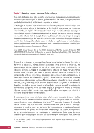 Repensar a educação • Rumo a um bem comum mundial?82
Quadro 17. Respeitar, cumprir e proteger o direito à educação
46. O direito à educação, como todos os direitos humanos, impõe três categorias ou níveis de obrigações
aos Estados-parte: as obrigações de respeitar, proteger e cumprir. Por sua vez, a obrigação de cumprir
engloba tanto a obrigação de facilitar quanto a obrigação de fornecer.
47. A obrigação de respeitar o direito à educação requer que Estados-parte evitem tomar medidas que criem
obstáculos ou impeçam a fruição do direito à educação. A obrigação de proteger requer que Estados-parte
adotem medidas para impedir a interferência de terceiros na fruição do direito à educação. A obrigação de
cumprir (facilitar) requer que Estados-parte adotem medidas positivas que permitam e assistam indivíduos
e comunidades a fruir o direito à educação. Finalmente, Estados-parte têm uma obrigação de assegurar
(fornecer) o direito à educação. Em regra geral, os Estados-parte são obrigados a assegurar (fornecer) o
exercício de um direito específico no Pacto, quando um indivíduo ou grupo for incapaz, por razões fora de seu
controle, de concretizar ele mesmo esse direito com os meios à sua disposição. Entretanto, a extensão dessa
obrigação está sempre subordinada ao texto do Pacto.
Fonte: CESCR. General Comment No. 13: The Right to Education (Art. 13 of the Covenant), 8 December 1999,
E/C.12/1999/10 (46/47). New York: UN Committee on Economic, Social and Cultural Rights, 1999. Disponível em:
www.refworld.org/docid/4538838c22.html. Acesso em: 6 mar. 2015.
Apesar de as obrigações legais específicas fazerem referência aos diversos dispositivos
do direito à educação, grande parte da discussão sobre o direito à educação, até
recentemente, concentrava-se na escola e, talvez ainda mais precisamente, na
educação primária. A noção de educação básica adotada em 1990, na Conferência
Mundial sobre Educação para Todos (CME) em Jomtien, Tailândia, foi mais ampla e
compreendia tanto as ferramentas básicas de aprendizagem, como alfabetização e
habilidades básicas em matemática, quanto conhecimentos, habilidades e valores
fundamentais adaptados ao contexto. Na perspectiva da educação formal, a educação
básica é, com grande frequência, igualada à escolarização obrigatória. A vasta maioria
de países em todo o mundo possui uma legislação nacional que define períodos de
escolarização obrigatória. Visto por esse ângulo, o princípio do direito à educação
básica é inquestionável, bem como o papel do Estado em proteger esse princípio e
assegurar a igualdade de oportunidades.
Entretanto, embora esses princípios sejam relativamente inquestionáveis no nível da
educação básica, não existe nenhum consenso ou acordo geral sobre sua aplicação
e pertinência nos níveis pós-básicos do ensino.137
A expansão do acesso à educação
básica também resultou em uma demanda crescente por acesso à educação
secundária e terciária e em um aumento do interesse pela formação profissional,
particularmente no quadro do aumento do desemprego de jovens, acompanhado
de um processo contínuo de qualificação e requalificação. Dada essa demanda
crescente por educação pós-básica e por aprendizagem ao longo da vida, como os
137	 MORGAN, W. J.; WHITE, I. The value of higher education: public or private good? Weiterbildung, n. 6,
p. 38-41, 2014.
 