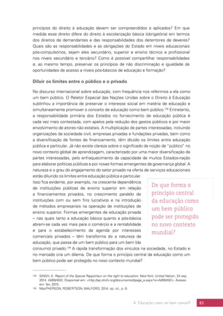 4. Educação como um bem comum? 83
princípios do direito à educação devem ser compreendidos e aplicados? Em que
medida esse direito difere do direito à escolarização básica (obrigatória) em termos
dos direitos de demandantes e das responsabilidades dos detentores de deveres?
Quais são as responsabilidades e as obrigações do Estado em níveis educacionais
pós-compulsórios, sejam eles secundário, superior e ensino técnico e profissional
nos níveis secundário e terciário? Como é possível compartilhar responsabilidades
e, ao mesmo tempo, preservar os princípios de não discriminação e igualdade de
oportunidades de acesso a níveis pós-básicos de educação e formação?
Diluir os limites entre o público e o privado
No discurso internacional sobre educação, com frequência nos referimos a ela como
um bem público. O Relator Especial das Nações Unidas sobre o Direito à Educação
sublinhou a importância de preservar o interesse social em matéria de educação e
simultaneamente promover o conceito de educação como bem público.138
Entretanto,
a responsabilidade primária dos Estados no fornecimento de educação pública é
cada vez mais contestada, com apelos pela redução dos gastos públicos e por maior
envolvimento de atores não estatais. A multiplicação de partes interessadas, incluindo
organizações da sociedade civil, empresas privadas e fundações privadas, bem como
a diversificação de fontes de financiamento, têm diluído os limites entre educação
pública e particular. Já não existe clareza sobre o significado da noção de “público” no
novo contexto global de aprendizagem, caracterizado por uma maior diversificação de
partes interessadas, pelo enfraquecimento da capacidade de muitos Estados-nação
para elaborar políticas públicas e por novas formas emergentes de governança global. A
natureza e o grau do engajamento do setor privado na oferta de serviços educacionais
estão diluindo os limites entre educação pública e particular.
Isso fica evidente, por exemplo, na crescente dependência
de instituições públicas de ensino superior em relação
a financiamentos privados, no crescimento paralelo de
instituições com ou sem fins lucrativos e na introdução
de métodos empresariais na operação de instituições de
ensino superior. Formas emergentes de educação privada
– nas quais tanto a educação básica quanto a pós-básica
abrem-se cada vez mais para o comércio e a rentabilidade
e para o estabelecimento da agenda por interesses
comerciais privados – têm transforma do a natureza da
educação, que passa de um bem público para um bem (de
consumo) privado.139
A rápida transformação dos vínculos na sociedade, no Estado e
no mercado cria um dilema. De que forma o princípio central da educação como um
bem público pode ser protegido no novo contexto mundial?
138	 SINGH, K. Report of the Special Rapporteur on the right to education. New York: United Nation, 24 sep.
2014. (A/69/402). Disponível em: http://ap.ohchr.org/documents/dpage_e.aspx?si=A/69/402. Acesso
em: fev. 2015.
139	 MacPHERSON; ROBERTSON; WALFORD, 2014, op. cit., p. 9.
De que forma o
princípio central
da educação como
um bem público
pode ser protegido
no novo contexto
mundial?
 