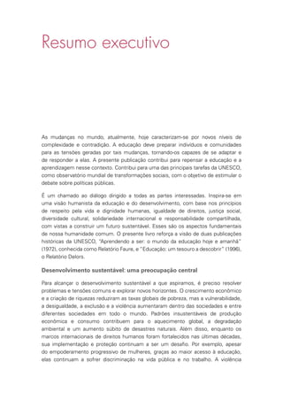 Resumo executivo
As mudanças no mundo, atualmente, hoje caracterizam-se por novos níveis de
complexidade e contradição. A educação deve preparar indivíduos e comunidades
para as tensões geradas por tais mudanças, tornando-os capazes de se adaptar e
de responder a elas. A presente publicação contribui para repensar a educação e a
aprendizagem nesse contexto. Contribui para uma das principais tarefas da UNESCO,
como observatório mundial de transformações sociais, com o objetivo de estimular o
debate sobre políticas públicas.
É um chamado ao diálogo dirigido a todas as partes interessadas. Inspira-se em
uma visão humanista da educação e do desenvolvimento, com base nos princípios
de respeito pela vida e dignidade humanas, igualdade de direitos, justiça social,
diversidade cultural, solidariedade internacional e responsabilidade compartilhada,
com vistas a construir um futuro sustentável. Esses são os aspectos fundamentais
de nossa humanidade comum. O presente livro reforça a visão de duas publicações
históricas da UNESCO, “Aprendendo a ser: o mundo da educação hoje e amanhã”
(1972), conhecida como Relatório Faure, e “Educação: um tesouro a descobrir” (1996),
o Relatório Delors.
Desenvolvimento sustentável: uma preocupação central
Para alcançar o desenvolvimento sustentável a que aspiramos, é preciso resolver
problemas e tensões comuns e explorar novos horizontes. O crescimento econômico
e a criação de riquezas reduziram as taxas globais de pobreza, mas a vulnerabilidade,
a desigualdade, a exclusão e a violência aumentaram dentro das sociedades e entre
diferentes sociedades em todo o mundo. Padrões insustentáveis de produção
econômica e consumo contribuem para o aquecimento global, a degradação
ambiental e um aumento súbito de desastres naturais. Além disso, enquanto os
marcos internacionais de direitos humanos foram fortalecidos nas últimas décadas,
sua implementação e proteção continuam a ser um desafio. Por exemplo, apesar
do empoderamento progressivo de mulheres, graças ao maior acesso à educação,
elas continuam a sofrer discriminação na vida pública e no trabalho. A violência
 