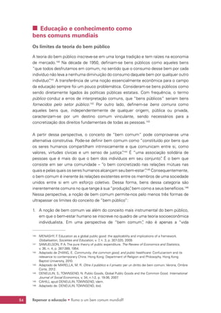 Repensar a educação • Rumo a um bem comum mundial?84
 Educação e conhecimento como
bens comuns mundiais
Os limites da teoria do bem público
A teoria do bem público inscreve-se em uma longa tradição e tem raízes na economia
de mercado.140
Na década de 1950, definiam-se bens públicos como aqueles bens
“que todos desfrutamos em comum, no sentido que o consumo desse bem por cada
indivíduo não leva a nenhuma diminuição do consumo daquele bem por qualquer outro
indivíduo”.141
A transferência de uma noção essencialmente econômica para o campo
da educação sempre foi um pouco problemática. Consideram-se bens públicos como
sendo diretamente ligados às políticas públicas estatais. Com frequência, o termo
público conduz a erros de interpretação comuns, que “bens públicos” seriam bens
fornecidos pelo setor público.142
Por outro lado, definem-se bens comuns como
aqueles bens que, independentemente de qualquer origem, pública ou privada,
caracterizam-se por um destino comum vinculante, sendo necessários para a
concretização dos direitos fundamentais de todas as pessoas.143
A partir dessa perspectiva, o conceito de “bem comum” pode comprovar-se uma
alternativa construtiva. Pode-se definir bem comum como “constituído por bens que
os seres humanos compartilham intrinsicamente e que comunicam entre si, como
valores, virtudes cívicas e um senso de justiça”.144
É “uma associação solidária de
pessoas que é mais do que o bem dos indivíduos em seu conjunto”. É o bem que
consiste em ser uma comunidade – “o bem concretizado nas relações mútuas nas
quais e pelas quais os seres humanos alcançam seu bem-estar”.145
Consequentemente,
o bem comum é inerente às relações existentes entre os membros de uma sociedade
unidos entre si em um esforço coletivo. Dessa forma, bens dessa categoria são
inerentemente comuns no que tange à sua “produção”, bem como a seus benefícios.146
Nessa perspectiva, a noção de bem comum permite-nos pelo menos três formas de
ultrapassar os limites do conceito de “bem público”:
1.	 A noção de bem comum vai além do conceito mais instrumental do bem público,
em que o bem-estar humano se inscreve no quadro de uma teoria socioeconômica
individualista. Em uma perspectiva de “bem comum”, não é apenas a “vida
140	 MENASHY, F. Education as a global public good: the applicability and implications of a framework.
Globalisation, Societies and Education, v. 7, n. 3, p. 307-320, 2009.
141	 SAMUELSON, P. A. The pure theory of public expenditure. The Review of Economics and Statistics,
v. 36, n. 4, p. 387-389, 1954.
142	 Adaptado de ZHANG, E. Community, the common good, and public healthcare: Confucianism and its
relevance to contemporary China. Hong Kong: Department of Religion and Philosophy, Hong Kong
Baptist University, 2010.
143	 Adaptado de MARELLA, M. R. Oltre il pubblico e il privato: per un diritto dei beni comuni. Verona, Ombre
Corte, 2012.
144	 DENEULIN, S.; TOWNSEND, N. Public Goods, Global Public Goods and the Common Good. International
Journal of Social Economics, v. 34, n.1-2, p. 19-36, 2007.
145	 CAHILL apud DENEULIN; TOWNSEND, idem.
146	 Adaptado de: DENEULIN; TOWNSEND, ibid.
 