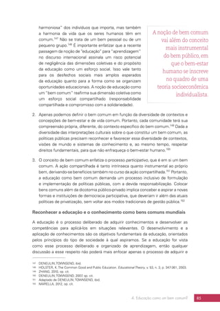 4. Educação como um bem comum? 85
harmoniosa” dos indivíduos que importa, mas também
a harmonia da vida que os seres humanos têm em
comum.147
Não se trata de um bem pessoal ou de um
pequeno grupo.148
É importante enfatizar que a recente
passagem da noção de “educação” para “aprendizagem”
no discurso internacional assinala um risco potencial
de negligência das dimensões coletivas e do propósito
da educação como um esforço social. Isso vale tanto
para os desfechos sociais mais amplos esperados
da educação quanto para a forma como se organizam
oportunidades educacionais. A noção de educação como
um “bem comum” reafirma sua dimensão coletiva como
um esforço social compartilhado (responsabilidade
compartilhada e compromisso com a solidariedade).
2.	 Apenas podemos definir o bem comum em função da diversidade de contextos e
concepções de bem-estar e de vida comum. Portanto, cada comunidade terá sua
compreensão própria, diferente, do contexto específico do bem comum.149
Dada a
diversidade das interpretações culturais sobre o que constitui um bem comum, as
políticas públicas precisam reconhecer e favorecer essa diversidade de contextos,
visões de mundo e sistemas de conhecimento e, ao mesmo tempo, respeitar
direitos fundamentais, para que não enfraqueça o bem-estar humano.150
3.	 O conceito de bem comum enfatiza o processo participativo, que é em si um bem
comum. A ação compartilhada é tanto intrínseca quanto instrumental ao próprio
bem, derivando-se benefícios também no curso da ação compartilhada.151
Portanto,
a educação como bem comum demanda um processo inclusivo de formulação
e implementação de políticas públicas, com a devida responsabilização. Colocar
bens comuns além da dicotomia público-privado implica conceber e aspirar a novas
formas e instituições de democracia participativa, que deveriam ir além das atuais
políticas de privatização, sem voltar aos modos tradicionais de gestão pública.152
Reconhecer a educação e o conhecimento como bens comuns mundiais
A educação é o processo deliberado de adquirir conhecimentos e desenvolver as
competências para aplicá-los em situações relevantes. O desenvolvimento e a
aplicação de conhecimentos são os objetivos fundamentais da educação, orientados
pelos princípios do tipo de sociedade à qual aspiramos. Se a educação for vista
como esse processo deliberado e organizado de aprendizagem, então qualquer
discussão a esse respeito não poderá mais enfocar apenas o processo de adquirir e
147	 DENEULIN; TOWNSEND, ibid.
148	 HOLSTER, K. The Common Good and Public Education. Educational Theory, v. 53, n. 3, p. 347-361, 2003.
149	 ZHANG, 2010, op. cit.
150	 DENEULIN; TOWNSEND, 2007, op. cit.
151	 Adaptado de DENEULIN; TOWNSEND, ibid.
152	 MARELLA, 2012, op. cit.
A noção de bem comum
vai além do conceito
mais instrumental
do bem público, em
que o bem-estar
humano se inscreve
no quadro de uma
teoria socioeconômica
individualista.
 