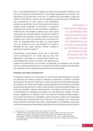 4. Educação como um bem comum? 87
leis e, mais especificamente, do regime de direitos de propriedade intelectual, que
domina a produção do conhecimento. A privatização progressiva da produção e da
reprodução do conhecimento está clara no trabalho de universidades, grupos de
reflexão, think thanks e editoras. Em consequência, grande parte do conhecimento
que consideramos um bem público e que acreditamos
pertencer ao patrimônio comum do conhecimento está na
verdade sendo privatizado. O fenômeno é inquietante,
especialmente quando se trata de saberes ecológicos e
medicinais de comunidades indígenas que estão sendo
apropriados por empresas globais. Assistimos também à
emergência de resistência a essa tendência entre povos
indígenas, bem como ao surgimento de movimentos em
favor do compartilhamento do saber no mundo digital,
como os programas Linux, que oferecem ao usuário a
liberdade de usar, copiar, distribuir, estudar, modificar e
aperfeiçoar o produto original.155
Considerando a preocupação central com o desenvolvi-
mento sustentável em um mundo cada vez mais inter-
dependente, a educação e o conhecimento deveriam ser
considerados bens comuns mundiais. Isso significa que a
criação de conhecimentos, seu controle, sua aquisição, sua validação e seu uso são
comuns a todas as pessoas como um esforço social coletivo. A governança da educa-
ção não pode mais ser separada da governança do conhecimento.
Proteger princípios fundacionais
É importante ressaltar que o atual discurso internacional sobre educação traz consigo
um potencial para abalar princípios fundacionais subjacentes a políticas e práticas
educacionais internacionais. Realmente, o atual discurso internacional sobre educação,
formulado em termos de aprendizagem, está essencialmente centrado nos resultados
de processos educacionais e tende a deixar de lado o processo da aprendizagem. Ao
focar nos resultados, refere-se essencialmente a resultados educacionais:156
ou seja,
a conhecimentos e habilidades que podem ser mais facilmente medidos. Portanto,
tende a negligenciar um espectro muito mais amplo de resultados de aprendizagem,
que envolve conhecimentos, habilidades, valores e atitudes, e podem ser considerados
importantes para o desenvolvimento do indivíduo e da sociedade, com o argumento
de que são difíceis de medir. Além disso, a aprendizagem é considerada um processo
individual de aquisição de habilidades, prestando-se pouca atenção a questões centrais
155	 Disponível em: www.linuxfoundation.org. Acesso em: fev. 2015.
156	 “Realização educacional refere-se às reais habilidades, atitudes, valores e nível de conhecimento
adquiridos pelo indivíduo; implica algum tipo de mensuração ou demonstração de que houve
aprendizagem”. WORLD CONFERENCE ON EDUCATION FOR ALL. Jomtien, 1990. Meeting basic
learning needs: a vision for the 1990s; background documents. New York, Inter-Agency Commission for
the WCEFA, 1990.
A educação e o
conhecimento deveriam
ser considerados bens
comuns mundiais. Isso
significa que a criação
de conhecimentos, seu
controle, sua aquisição,
sua validação e seu uso
são comuns a todas
as pessoas como um
esforço social coletivo.
 