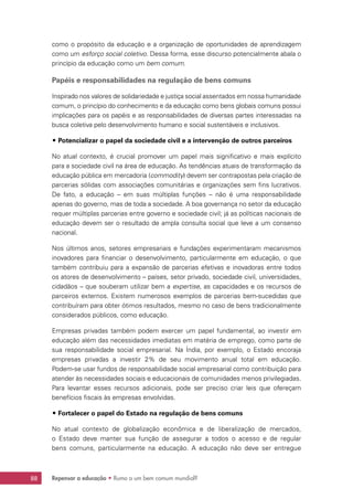 Repensar a educação • Rumo a um bem comum mundial?88
como o propósito da educação e a organização de oportunidades de aprendizagem
como um esforço social coletivo. Dessa forma, esse discurso potencialmente abala o
princípio da educação como um bem comum.
Papéis e responsabilidades na regulação de bens comuns
Inspirado nos valores de solidariedade e justiça social assentados em nossa humanidade
comum, o princípio do conhecimento e da educação como bens globais comuns possui
implicações para os papéis e as responsabilidades de diversas partes interessadas na
busca coletiva pelo desenvolvimento humano e social sustentáveis e inclusivos.
## Potencializar o papel da sociedade civil e a intervenção de outros parceiros
No atual contexto, é crucial promover um papel mais significativo e mais explícito
para a sociedade civil na área de educação. As tendências atuais de transformação da
educação pública em mercadoria (commodity) devem ser contrapostas pela criação de
parcerias sólidas com associações comunitárias e organizações sem fins lucrativos.
De fato, a educação – em suas múltiplas funções – não é uma responsabilidade
apenas do governo, mas de toda a sociedade. A boa governança no setor da educação
requer múltiplas parcerias entre governo e sociedade civil; já as políticas nacionais de
educação devem ser o resultado de ampla consulta social que leve a um consenso
nacional.
Nos últimos anos, setores empresariais e fundações experimentaram mecanismos
inovadores para financiar o desenvolvimento, particularmente em educação, o que
também contribuiu para a expansão de parcerias efetivas e inovadoras entre todos
os atores de desenvolvimento – países, setor privado, sociedade civil, universidades,
cidadãos – que souberam utilizar bem a expertise, as capacidades e os recursos de
parceiros externos. Existem numerosos exemplos de parcerias bem-sucedidas que
contribuíram para obter ótimos resultados, mesmo no caso de bens tradicionalmente
considerados públicos, como educação.
Empresas privadas também podem exercer um papel fundamental, ao investir em
educação além das necessidades imediatas em matéria de emprego, como parte de
sua responsabilidade social empresarial. Na Índia, por exemplo, o Estado encoraja
empresas privadas a investir 2% de seu movimento anual total em educação.
Podem-se usar fundos de responsabilidade social empresarial como contribuição para
atender às necessidades sociais e educacionais de comunidades menos privilegiadas.
Para levantar esses recursos adicionais, pode ser preciso criar leis que ofereçam
benefícios fiscais às empresas envolvidas.
## Fortalecer o papel do Estado na regulação de bens comuns
No atual contexto de globalização econômica e de liberalização de mercados,
o Estado deve manter sua função de assegurar a todos o acesso e de regular
bens comuns, particularmente na educação. A educação não deve ser entregue
 